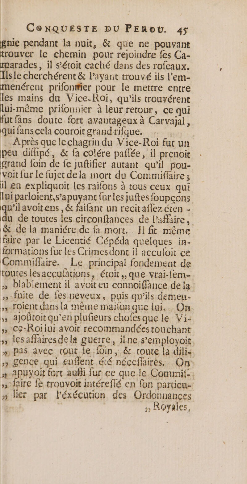 gnie pendant la nuit, &amp; que ne pouvant trouver le chemin pour rejoindre fes Ca- marades, il s’étoit caché dans des rofeaux. Tlsle cherchérent &amp; Payant trouvé ils Pem- menérent prifonifier pour le mettre entre les mains du Vice-Roi, qu’ils trouvérent lui-même prilonnier à leur retour, ce qui fut fans doute fort avantageux à Carvajal, qui fans cela couroit grand rifque. .… Après que lechagrin du Vice-Roi fut un peu diffipé, &amp; fa colére paflée, il prenoit grand foin de fe juftifier autant qu’il pou- “voit fur le fujet de la inort du Commiflaire ; il en expliquoit les raifons à tous ceux qui lui parloïent,s’apuyant fur les juftes foupçons qu'il avoiteus,é faifant un recit aflez éten - du de toutes les circonftances de l'affaire, $ de la maniére de fa mort. 1 fit même faire par le Licentié Cépéda quelques in- formations fur les Crimesdont il acculoit ce Commiflaire. Le principal fondement de toutes lesacçufations, étoit,,que vrai-fem- » Dlablement il avoiteu connoiffance de la. »-fuite de fes neveux, puis qu’ils demeu- + Foient dans la même maifon que lui... On ajoûtoit qu'en plufieurs chofesque le Vi: » Ce-Roilui avoit recommandées touchant 1 lesaffairesdela guerre, ilne s’employoit. m Pas avec tout le foin, &amp; route la dilis » £ence qui euflent été néceffaires. On »-2puyoit fort auf fur ce que le Commif. » faire fe trouvoit intéreflé en fon particu- » lier par Péxécution des Ordonnances » Royales,