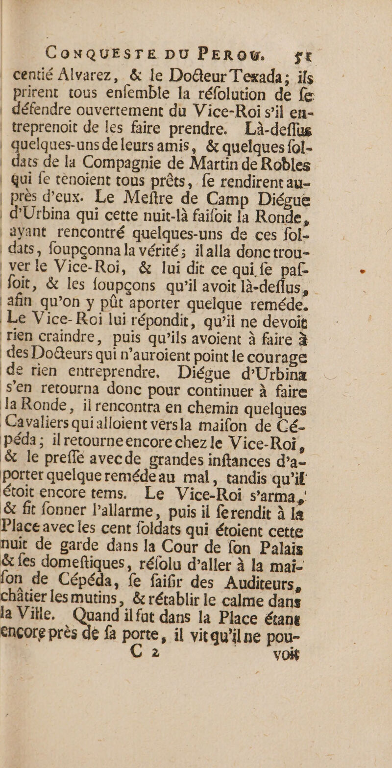 | centié Alvarez, &amp; le Do@teur Texada; ils prirent tous enfemble la réfolution de fe | défendre ouvertement du Vice-Roi s’il en- | treprenoit de les faire prendre. Là-deflus | quelques-uns de leurs amis, &amp; quelques fol- | das de la Compagnie de Martin de Robles | Qui fe tenoient tous prêts, le rendirent au- | près d'eux. Le Meftre de Camp Diégue | d'Urbina qui cette nuit-là faifoit la Ronde, | ayant rencontré quelques-uns de ces fol- | dats, foupçonna la vérité; ilalla donctrou- | ver le Vice-Roi, &amp; lui dit ce qui fe pal foie, &amp; les foupçons qu'il avoit là-deflus, ‘afin qu’on y pút aporter quelque reméde. Le Vice- Roi lui répondit, qu’il ne devoit rien craindre, puis qu’ils avoient à faire à des Doëteurs qui n’auroient point le cou rage de rien entreprendre. Diégue d’Urbinæ s'en retourna donc pour continuer à faire la Ronde, il rencontra en chemin quelques Cavaliers quialloient versla maifon de Cé- Péda; ilretourneencore chez le Vice-Roi ; &amp; le prelle avecde grandes inftances d’a- porter quelqueremédeau mal, tandis qu’il étoit encore tems. Le Vice-Roi s’arma y' $ fit fonner Pallarme, puis il ferendit A la Place avec les cent foldats qui étoient cette nuit de garde dans la Cour de fon Palais &amp; les domeftiques, réfolu d’aller à la mai- fon de Cépéda, fe faifr des Auditeurs, châtier lesmutins, &amp; rétablir le calme dans la Ville. Quand il fut dans la Place étant Encore près de fa porte, il vitgwilne pou- 2 vo