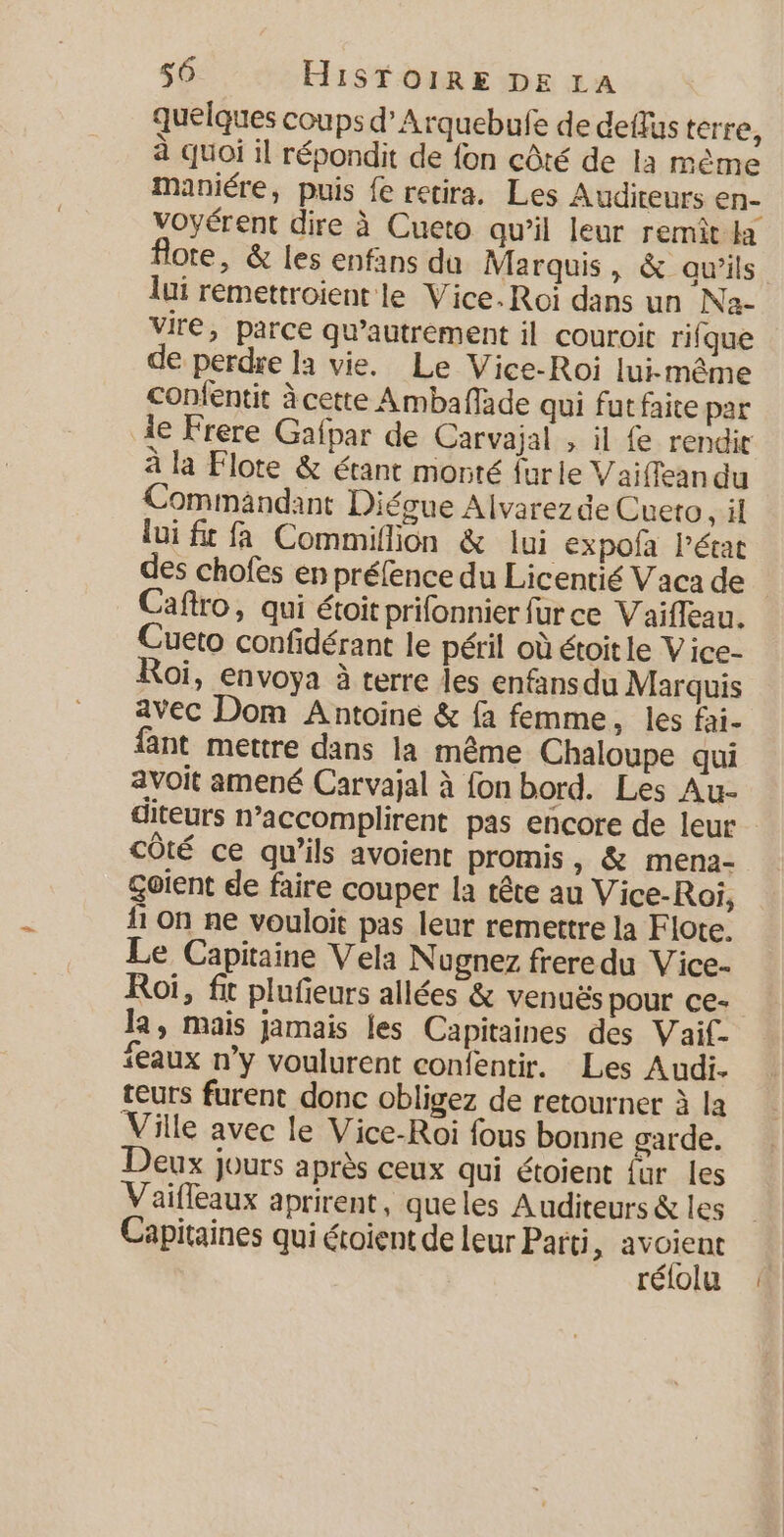 quelques coups d’Arquebufe de deflus terre, à quoi il répondit de fon côté de la même maniére, puis fe retira. Les Auditeurs en- voyérent dire à Cueto qu’il leur remít la flote, &amp; les enfans du Marquis, &amp; aw’ils lui remettroient le Vice. Roi dans un Na- vire, parce qu'autrement il couroit rifque de perdre la vie. Le Vice-Roi lui-même confentit à cette Amballade qui fut faite par le Frere Gafpar de Carvajal , il {e rendit à la Flote &amp; étant monté {ur le V aiffean du Commandant Diégue Alvarezde Cueto, il lui ft fa Commiflion &amp; lui expofa l’état des chofes en préfence du Licentié Vaca de Caftro, qui étoit prifonnier fur ce Vaifleau. Cueto confidérant le péril où étoitle Vice- oi, envoya à terre les enfansdu Marquis avec Dom Antoine &amp; fa femme, les fai- fant mettre dans la même Chaloupe qui avoit amené Carvajal à fon bord. Les Au- diteurs n’accomplirent pas encore de leur côté ce qu’ils avoient promis, &amp; mena- Gotent de faire couper la tête au Vice-Roi, 11 On ne vouloit pas leur remettre la Flote. Le Capitaine Vela Nugnez freredu Vice- Roi, fit plufieurs allées € venuës pour ce- la, mais jamais les Capitaines des Vaif- ‘eaux n’y voulurent confentir. Les Audi. teurs furent donc obligez de retourner à la Ville avec le Vice-Roi fous bonne garde. Deux jours après ceux qui étoient fur les Vaifleaux aprirent, queles Auditeurs &amp; les Capitaines qui étoient de leur Parti, avoient rélolu