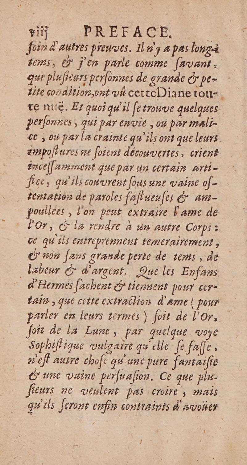 viij PREFACE. $ foin d'autres preuves. Il n'y a pas longa. 10n5, © j'en parle comme favant . que plufieurs perfonnes de grande ey pe- Hitt cordition ont va cexteDiane tou-. te nu&amp;. E quoiqu'il fetrowve quelques. perfonnes , qui par envie , ou par mali- «€ , ou parla crainte qu'ils ont que leurs. zmpo[t ures ne foient découvertes , crient. zoce[[ ament que par un certain art- frce, qu'ils couvrent [ous unt vaine of- tentation de paroles faf ueu[es e am- poullees , l'on peut extraire Fame de l'or, © la rendre à un autre Corps s. ce qu ils entroprennent temerairemeut 3 non [aus grande perte de tems , de labeur &amp; d'argent. Que les Enfans d'Hermés [achent e tiennent pour cer- tain , que cate extratlion d'nmme | pour parler en leurs termes ) foit de l'or, foit de la. Lune, par quelque voye SophifH ique. vulgaire qu elle fe f^ffe e ef autre chofe qu unc pure fantaifie C'une vaine perfuafion. Ce que plu- fieurs ne veulent pas croire , mais. qu'ils feront enfin contraints d'avoüer )