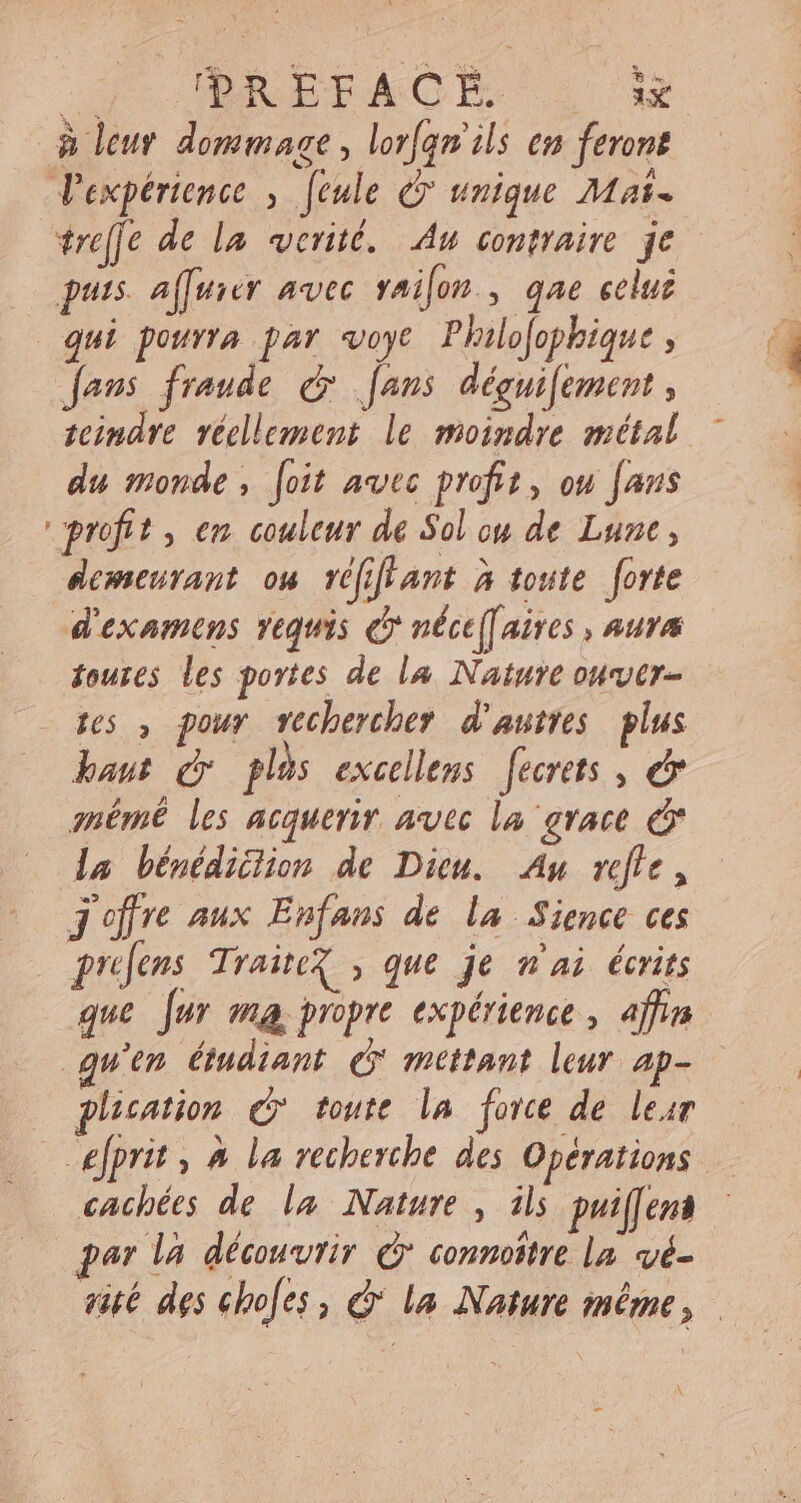 p PRÉFACE — sx à leur dommage, lor[am ils em feront V'expérience , [eule C unique Mas. trelfe de la verité. Au contraire je puis. affuier avec vailon , qae celui qui pourra par «oye Philofophique ; fans fraude &amp; fans déguifement , teindre réellement le moindre métal du monde, [oit avec profit, ou [ans profit , em couleur de Sol cu de Lune, demeurant ow réfiffant à toute forte d'examens requis c néce[aires , nura toures les portes de la Nature over des , pour vechercher d’autres plus baut gv plis excellens feertts , © mémê les acquerir avec la grace &amp; da bénédiclion de Dieu. Au refle, j'offre aux Enfans de la Sience ces | pies TraiteX , que je n'ai écrits que [ur ma propre expérience , affin quen étudiant &amp; mettant leur ap- plication Qr toute la force de lear … wefprit , à la recherche des Opérations cachées de la Nature, ils puiffens par la découvrir &amp; connoître la vé- vité des ebofes, c la Nature méme,