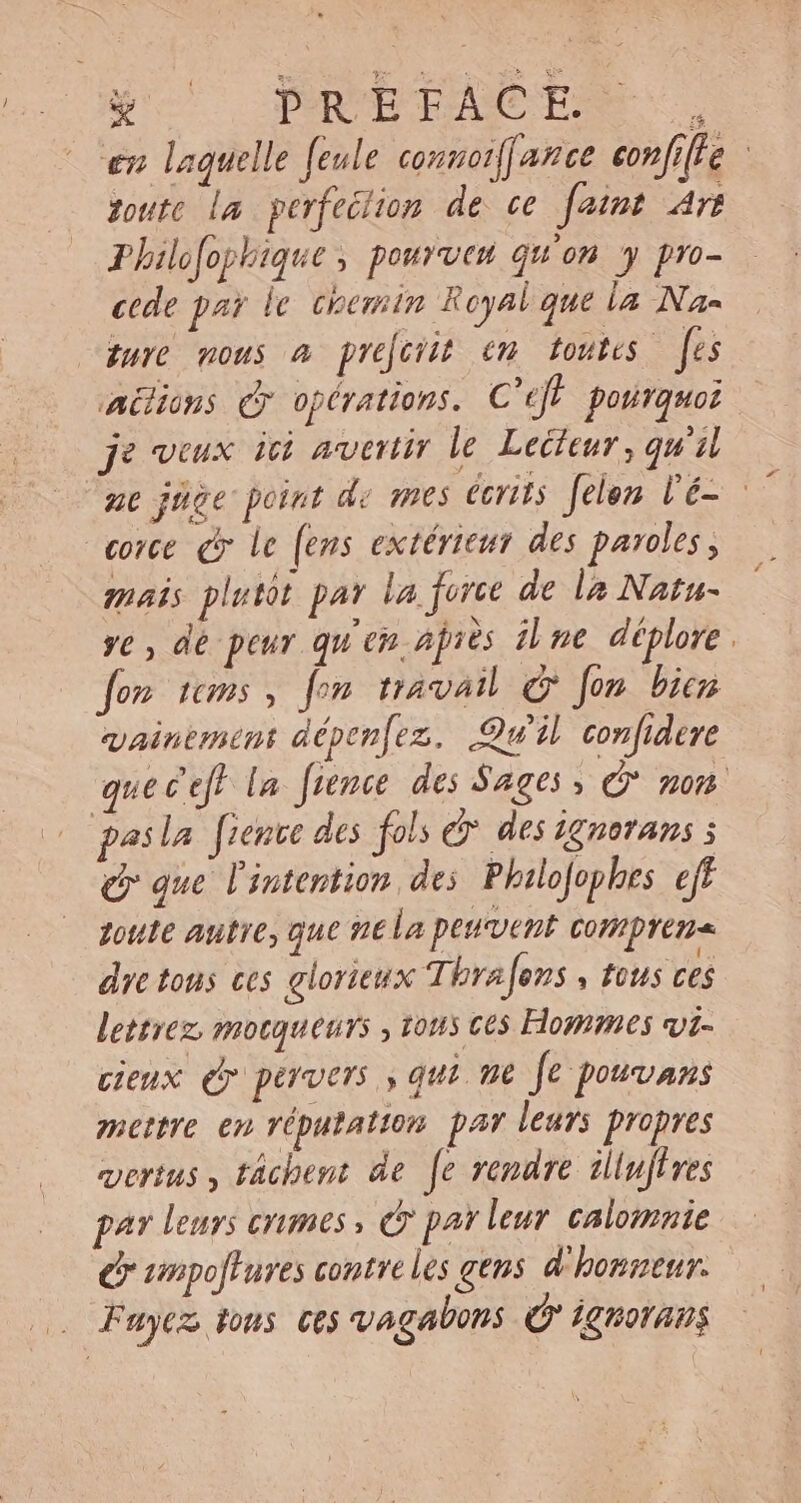 à PRÉFACE =. en laquelle feule connoiffance confille toute la perfection de ce ID Art Philofophique , pourveu qu'on y pro- cede par le. chemin Royal que la Nas dure nous à preforit em toutes es aëlions &amp; opérations. C'eff pourquoi je veux ici avertir le Lecteur, qu'il ut jüge point de mes écrits felen l'é- - conce Cy le [ens extérieur des paroles, mais plutot par la force de la Natu- ye , dé peur qu'en ajiés ilne déplore. fon sms , fon travail C fon bien QAmemoM dépenfez. Qu'il confidere quec'ef} la. frence des Sages, non pasla fence des fols dy. des ignorans 5 Q que l'intention de; Philofophes eff toute autre, que ne la peuvent compren« dre tous ces glorieux Ti brafens , fous ces lettrez mocqueurs , tous ces Hommes vir- cieux (y pervers ; qui ne Je pouvans mettre en réputation par leurs propres vertus , tâchent de [e rendre iliujires par leurs crimes, (o par leur calomnie C unpoffures contre les gens d'honneur. Faye tous ces vagabons © ignorans