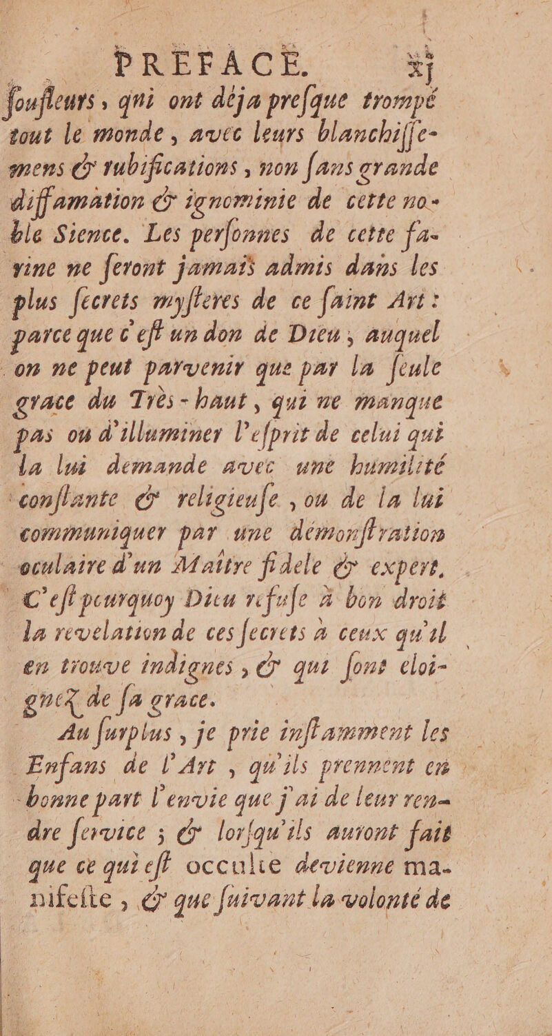 : SUPHMERACL. xj foufleuts , qni. ont déja prefque trompé tout le monde , avec leurs blanchi[je- mens À rubifications , non [aus grande diffamation c ignominie de cette no- ble Sience. Les perfonnes de cette fa- vine ne feront jamais admis dans les plus fecrets myfleres de ce [aint Art: parce que C eff un don de Dieu , auquel on ne peut parvenir que par la feule grace du Trés - haut , qui ne mangue pas ou d illuminer l’efprit de celui qui la lui demande avec ume humilité \conflante € religieufe ,04 de la lui communiquer par une démonftration oculaire d'un Maitre fidele d&gt; expert, LC eff peurquoy Ditu rifufe à bin droit da revelation de ces [ecrets à ceux qu'il en trouve indignes C qui font cloi- gna de fa grace. —— | Au [urplus , je prie infl amment les bonne part l'envie que j ai de leur ren dre fervice 5 e. lorfqu'ils auront fot que ce qui eff. occulte devienne ma. nifeíte , e que fuivant la volonté de