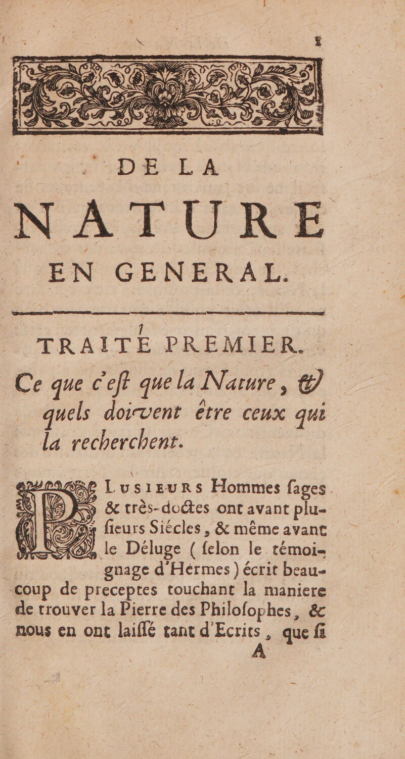 EN GENERAL. TRAITE PREMIER. Ce que c'eff que la Nature , € quels doivent étre ceux qui la recherchent. | Lusieurs Hommes fages. (9 Kw & très-doctes ont avant plu- ne ficurs Siécles , & méme avant SO, le Deluge ( felon le témoi- | gnage d Hermes) écrit beau- coup de preceptes touchant la maniere de trouver la Pierre des Philofophes, & nous en ont laiflé tant d'Ecrits , que fi A