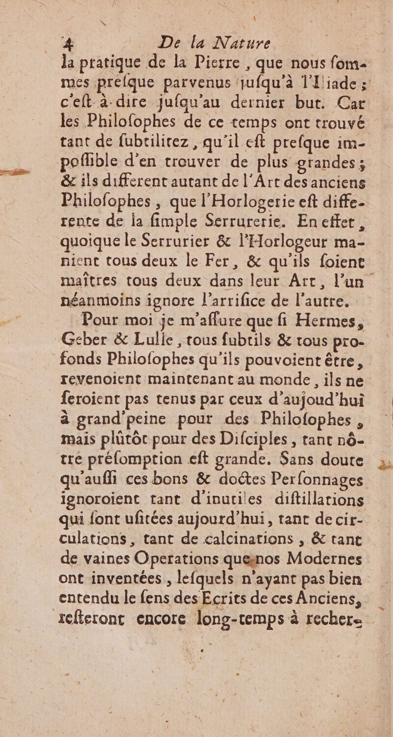 1 À De la Nature la pratique de la Pierre , que nous fom- mes pretque parvenus jufqu'à TIiade; | ceft à dire juíqu'au dernier but. Car les Philofophes de ce temps ont trouvé tant de fubrilitez , qu'il eft prefque im- poffible d'en trouver de plus grandes; &amp; ils different autant de l'Art des anciens Philofophes , que l'Horlogerie eft diffe- rente de la fimple Serrurerie. Eneffer, quoique le Serrurier &amp; l'Horlogeur ma- nient tous deux le Fer, &amp; qu'ils foient maîtres tous deux dans leur Art, l'un néanmoins ignore l'arrifice de l'autre. - Pour moi je m'affare que fi Hermes, Geber &amp; Lulle , tous fubrils &amp; tous pro- fonds Philofophes qu'ils pouvoient être, revenoient maintenant au monde, ils ne: feroient pas tenus par ceux d'aujoud'hui à grand'peine pour des Philofophes , mais plütót pour des Difciples , tant nó- tre préfomption eft grande. Sans doute qu'auffi ces bons &amp; doctes Perfonnages ignoroient tant d'inutiles diftillations qui font ufitées aujourd'hui, tant decir- culations, tant de calcinations , &amp; tant de vaines Operations que;nos Modernes ont inventées , lefquels n'ayant pas bien entendu le fens des Ecrits de ces Anciens, icfieront encore long-temps à recher= -