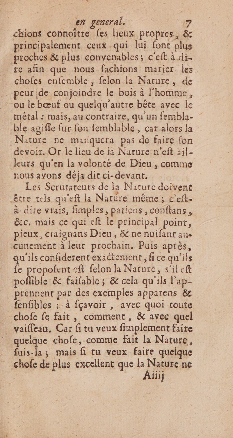 . en general. ? chions connoitre fes lieux propres, &amp; principalement ceux qui lui font plus proches &amp; plus convenables; c'eft à di- re afin que nous fachions marier les chofes enfemble , felon la Nature, de - peur de conjoindre le bois à l'homme, - ou le bœuf ou quelqu'autre bête avec le métal : mais, au contraire, qu'un fembla- ” ble agiffe fur fon femblable , car alors la Nature ne manquera pas de faire fon devoir. Or le lieu de la Nature n'eft 31il- leurs qu'en la volonté de Dieu, comme nous avons déja dit ci- devant. Les Scrurateurs de la Nature doivent. - etre tels qu'eft la Natüre même ; c'eíft- à- dire vrais, fimples , patiens , conftans , &amp;c. mais ce qui eft le principal point, pieux, craignans Dieu, &amp; ne nuifant au- -cunement à leur prochain. Puis après, qu'ils confiderent exactement , fi ce qu'ils {e propofent «ft felon la Nature, s'il cft poffible &amp; faifable; &amp; cela qu ils l'ap- prennent par des exemples apparens &amp; fenfibles ;- à fçavoir , avec quoi toute chofe fe fait , comment , &amp; avec quel . vaifTeau, Car fi tu veux fimplement faire quelque chofe, comme fait la Nature, fuis-la; mais fi tu veux faire quelque _chofe de plus excellent que la Nature ne | ; Ep.