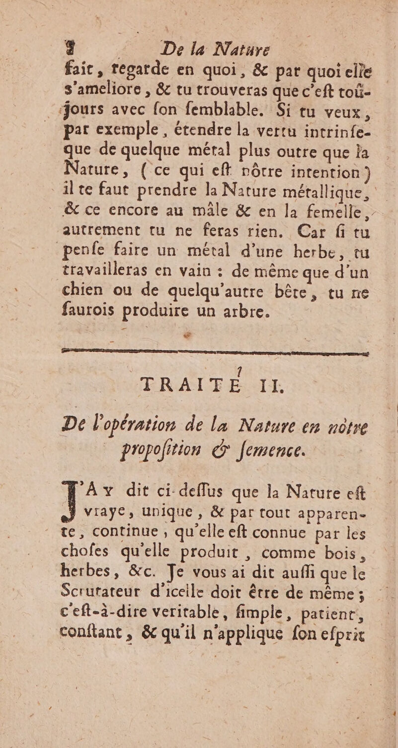 Ej ( De la Nature fait, fegatde en quoi, &amp; par quoiclée - s'ameliore , &amp; tu trouveras que c'eft toü-- jours avec fon femblable. Si tu veux, par exemple, étendre la vertu intrinfe- que de quelque métal plus outre que a Nature, ( ce qui eft nôtre intention) - jl te faut prendre la Nature métallique, _ &amp; ce encore au mâle &amp; en la femelle, autrement tu ne feras rien. Car fi tu penfe faire un métal d'une herbe, tu travailleras en vain : de méme que d'un chien ou de quelqu’autre bête, tu ne faurois produire un arbre. © F | bi * Lognentemenc DE ECC M Lc LT 1 TRAITE II. De l'opération de la Nature en nôtre propolition © femence. 'Av dit ci deffus que la Nature eft | viaye, unique, &amp; par tout apparen- te, continue, qu'elle eft connue par les chofes qu'elle produit , comme bois, herbes, &amp;c. Je vous ai dit auffi que le Scrutateur d'iceile doit être de même ; c eft-à-dire veritable, fimple, patienr, confiant, &amp; qu'il n'applique fon efprit