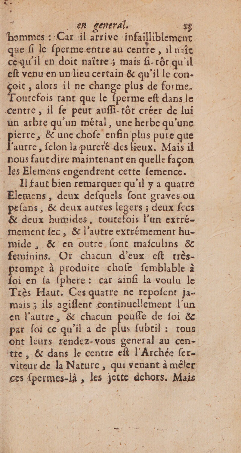 TT, A er d  i | | en general. E. ‘hommes : Car il arrive infailliblement que fi le fperme.entre au centre , il naît cequ'il en doit naître; mais fi-tót qu'il eft venu en un lieu certain &amp; qu'il le con- çoit , alors il ne change plus de forme, Toutefois tant que le fperme eft dans le centre , il fe peut auffi- tór créer de lui un arbre qu'un métal, une herbe qu'une pierre, &amp; une chofe enfin plus pure que autre, fclon la. pureté des lieux. Mais il nous faut dire maintenant en quelle façon les Elemens engendrent cette femence. Il faut bien remarquer qu il y a quatre Elemens, deux defquels font graves ou pefans, &amp; deux autres legers ; deux fecs &amp; deux humides, toutefois l'un extré- mement {ec, &amp; l'autre extrémement hu- mide, &amp; en outre font maículins &amp; feminins. Or chacun d'eux eft crés- prompt à produire chofe femblable à foi en {a fphere: car ainfi la voulu le Très Haut. Ces quatre ne repofent ja- mais ; ils agiflent continuellement l'un en l’autre, &amp; chacun poufle de foi &amp; par foi ce qu'il a de plus fubtil : rous ont leurs rendez-vous general au cen- ‘tre, &amp; dans le centre eft l'Archée fer- viteur de la Nature , qui venant à mêler ces fpermes-là , les jette dehors, Mais \