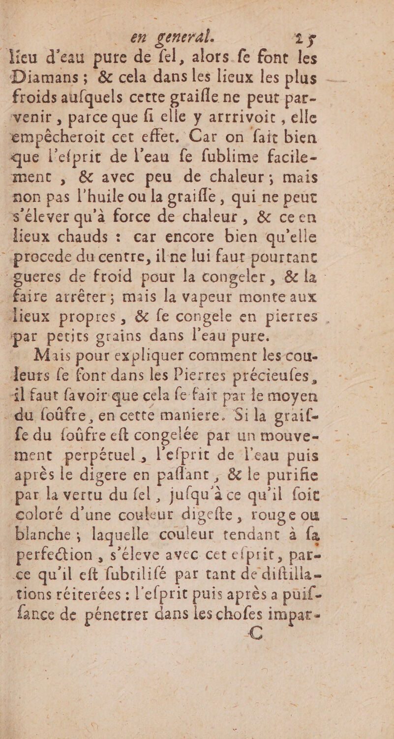 L (X vd general. 1g Meu d'eau pure de fel, alors. fe font les froids aufquels cette graifle ne peut par- venir , parce que fi elle y arrrivoit , elle empeécheroit cet effet. Car on fait bien que l'efprit de l'eau fe fublime facile- ment , & avec peu de chaleur; mais non pas l'huile ou la gtaiffe , qui ne peut s'élever qu'à force de chaleur, & ceen lieux chauds : car encore bien qu'elle precede du centre, il ne lui faut pourtant -gueres de froid pour la congeler, & la faire arrêter; mais la vapeur monte aux lieux propres, & fe congele en pierres . ipar petits grains dans l'eau pure. Mais pour expliquer comment les cou- Jeuts fe Font dans les Pierres précieufes, 4l faut favoir que cela fe fait par le moyen du foûfre, en cette maniere. Sila graif- fe du foüfre cft congelée par un mouve- ment perpétuel, l'efprit de l'eau puis après le digere en paflant , & le purifie par la vertu du fel , jufqu'à ce qu'il foit coloré d'une couleur digefte , rouge ou blanche; laquelle couleur tendant à fa perfe&tion , s'éleve avec cet eíprit, par- ce qu'il eft fubrilifé par tant de diftilla- tions réiterées : l'efprit puis aprés a püif- lance de pénetrer dans les chofes impar- | €