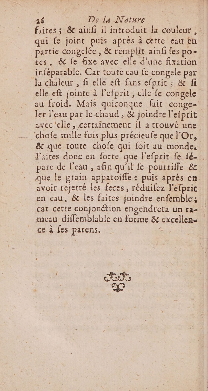 26 De la Nature faites; & ainf il introduit la couleut , - qui fe joint puis aprés à cette eau En partie congelée , & remplit ainfi fes po- res, & fe fixe avec elle d'une fixation inféparable. Car toute eau fe congele par - la chaleur , fi elle eft fans efprit ; & fi elle eft jointe à l'efprit , elle fe congele au froid. Mais quiconque fait conge- ler l'eau par le chaud , & joindre l’efprit avec 'elle , certainement il a trouvé une . 'chofe mille fois plus précieufe quel'Or, & que toute chofe qui foit au monde. Faites donc en forte que l'efprit fe fé- . pare de l'eau , afin qu'il fe pourriffe & que le grain apparoifle : puis aprés en avoir rejetté les feces , réduifez l'efpric en eau, & les faites joindre enfemble; cat cette conjonction engendrera un ta= meau diífemblable en forme & excellene | ce à fes parens. : C