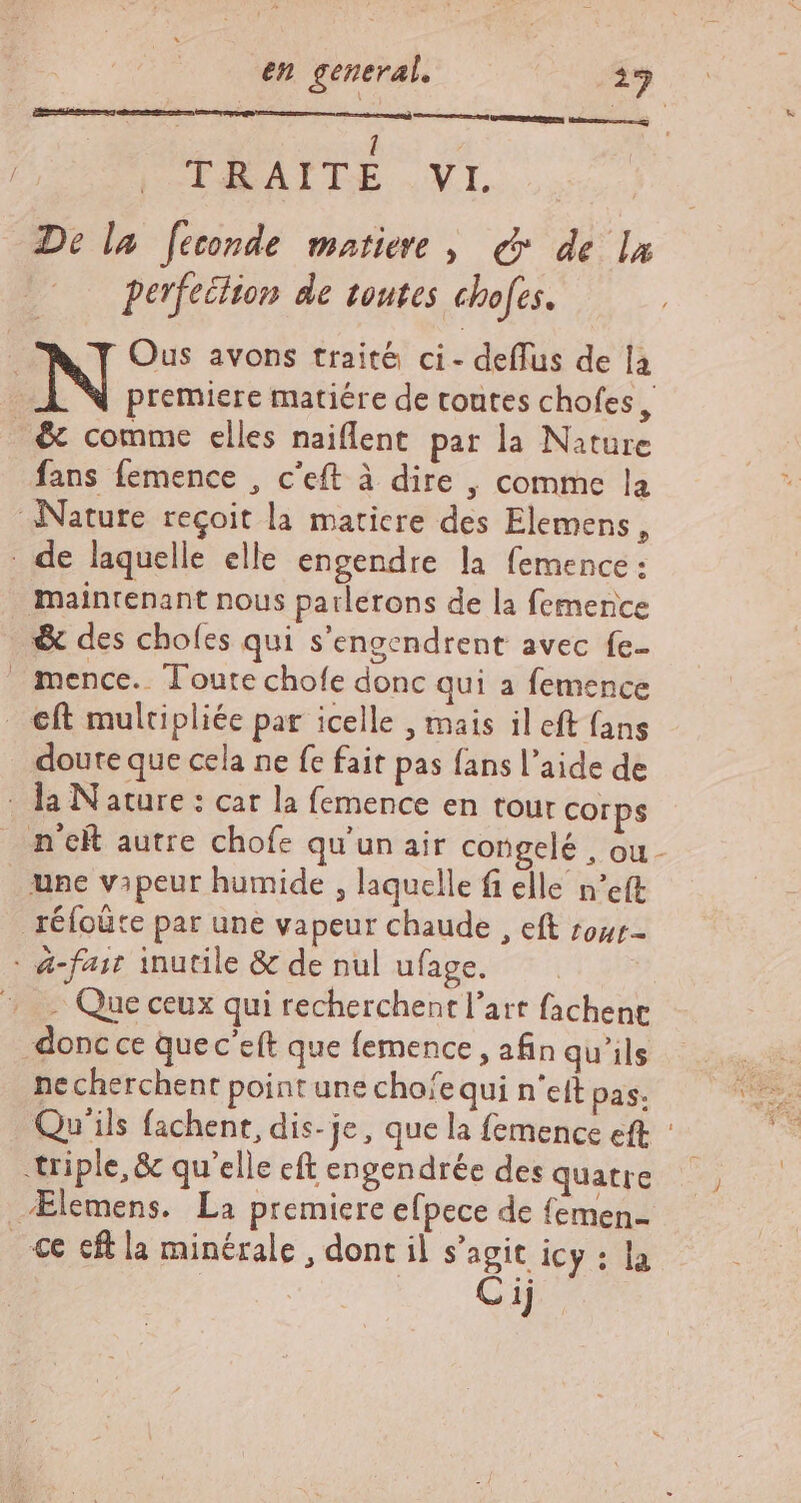 TE | ! | TALAITE .VI. De la feconde matiere | &amp; de la perfection de toutes chofes. premiere matiére de toutes chofes, fans femence , c'eft à dire , comme la maintenant nous parlerons de la femerice &amp; des chofes qui s'engendrent avec fe mence.. Toute chofe donc qui a femence doute que cela ne fe fait pas fans l'aide de - Que ceux qui recherchent l'art fachene donc ce quec'eft que femence , afin qu'ils ne cherchent point une chofequi n'eft pas; Qu'ils fachent, dis-je, que la femence eft : Ælemens. La premiere efpece de femen- ce cft la minérale , dont il s’agit icy : la C ij