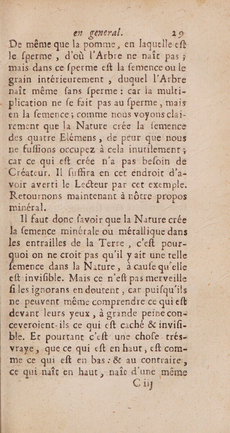 De méme que la pomme, en laquelle cft le fperme , d'où l'Arbre ne naît pas ; mais dans ce fperme eft la femence ou le grain intérieurement , duquel l'Atbre nalt méme fans fperme: car la multi- . plication ne fe fait pas au fperme , mais en la femence ; comme nous voyons clai- rement que la Nature crée la femence des quatre Elémens , de peur que nous ne fuffions occupez à cela inutilement; car ce qui eft crée n'a pas beíoin de Créateur. 11 fuffira en cet éndroit d'a- voir averti le Lecteur par cet exemple. Retournons maintenant à nôtre propos minéral. 1l faut donc favoir que la Nature crée la (emence minérale ou métallique dans les entrailles de la Terre, c'eft pour- quoi on ne croit pas qu'il y ait une telle femence dans la Nature, à caufe qu'elle eft. invifible. Mais ce n'eft pas merveille - files ignorans en doutent , car puifqu'ils ne. peuvent méme comprendre ce qui eft devant leurs yeux , à grande peinecon- ceveroient- ils ce qui cft caché &amp; invifi- ble. Ec pourtant c'eft une chofe trés- vraye, que ce qui cft en haut, cft com- me ce qui eft en bas: &amp; au contraire, ce qui. nait en haut, naît d'une méme Cup.