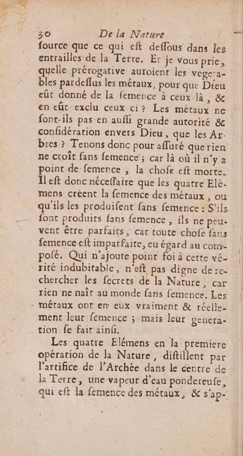 fource que ce qui eft de(fous dans Ies entrailles de la Terre. E: je vous prie, quelle prérogative auroient les vege'a- bles pardeffus les métaux, pour que Dteu eût donné de la femence à ceux là &gt; GC en eüc-exclu ceux.ci? Les métaux ne font-ils pas-en auffi grande autorité &amp; confidération envers Dieu , que les Ár- ne croit fans femence ; car là où il n'y a point de-femence , la chofe eft morte. mens créent la femence des métaux , ou qu ils les produifeat fans femence : S'ils {ont produits fans femence , ils ne peu. vent étre parfaits, car toute chofe fans femence cft imparfaite, eu égard au com- pofé. Qui n'ajoute point foi à cette vé- chercher les fecrets de la Nature, car rien ne naît au monde fans femence, Les ment leur femeuce ; mais leur genera- Les quatre. Elémens en la premiere opération de la Nature, diftillent par l'artifice de l'Archée dans le centre de la Terre, une-vapcur d'eau pondereufe, qui eft la femence des métaux, &amp; s'ap--