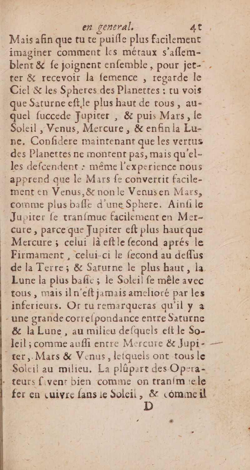 en general, at. Mais afin que tu te puiffe plus facilement imaginer comment lcs métaux s'affem- blent & fe joignent enfemble , pour jet- . ter & recevoir la femence , regarde le Ciel & les Spheres des Planettes : tu vois que Saturne efte plus haut de tous , au- quel fuccede Jupiter , & puis Mars, le Soleil , Venus, Mércurc s & enfin la Lu- ne. oou maintenant que les vertus des Dlanettes ne montent pas, mais qu'el- les defcendent : même I experience nous apprend que le Mars fe convertit facile- ment en Venus, & nonle Venusen Mars, comme plus baffe d'une Sphere. Ainfile Jupiter fe tranímue facilement en Mer- cure, parce que Jupiter eft plus haut que cures ; celui là eftle fecond aprés le Firmament , celui-ci le fecond au deflus de la Terre; & Saturne le plus haut, la Lune la plus bafie ; le Soleil fe mêle avec - tous, mais il n'eft jamais amelioré par les inferieurs. Or tu remarqueras qu'il y a - une grande correípondance entre Saturne & la Lune , au milieu defquels ett le So- leil; ; comme auffi entre Mercure & Jupi- — ter. Mars & Venus, letquels ont tous le Soleil au milieu. La plüpart des Opsra- - teurs fivent bien comme on traním ele - fer en cuivre fans ie Soleil, & cómmeil -