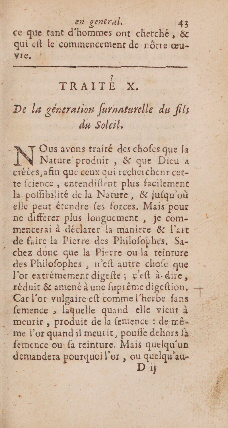 ce que tant d'hommes ont cherché, &amp; qui eft le commencement de nôtre œu- vre, D ce pon. PT EL UEIPaE ILU | 1 TI UA D deb: de De la géneration furnaturelle du fils -W Y Ous avons traité des chofes que la | Nature produit , &amp; que Dicu a créées, afin que ceux qui recherchenr cet- te fcience , entendiflent plus facilement la. poffibiiité dela Nature, &amp; jufqu'où elle peut étendre. fes forces. Mais pour . ne differer plus longuement , je com- | . mencerai à déclarer la maniere &amp; l'art - . de faire la Pierre des Philofophes, Sa- ^ chez donc que la Pierre ou la teinture . des Philofophes , n'eft autre chofe que l'or extrémement digefte ; c'eft à- dire, réduit &amp; amené à une fupréme digeftion, — Car l'or vulgaire eft comme l'herbe fans, — — femence , laquelle quand elle vient à . meurir , produit de la (emence : de mé- . me l'or quand il meurit, pouffe deliors fa . Áemence ou: fa teinture. Mais quelqu'un demandera pourquoil'or , ou quelqu'au- ut