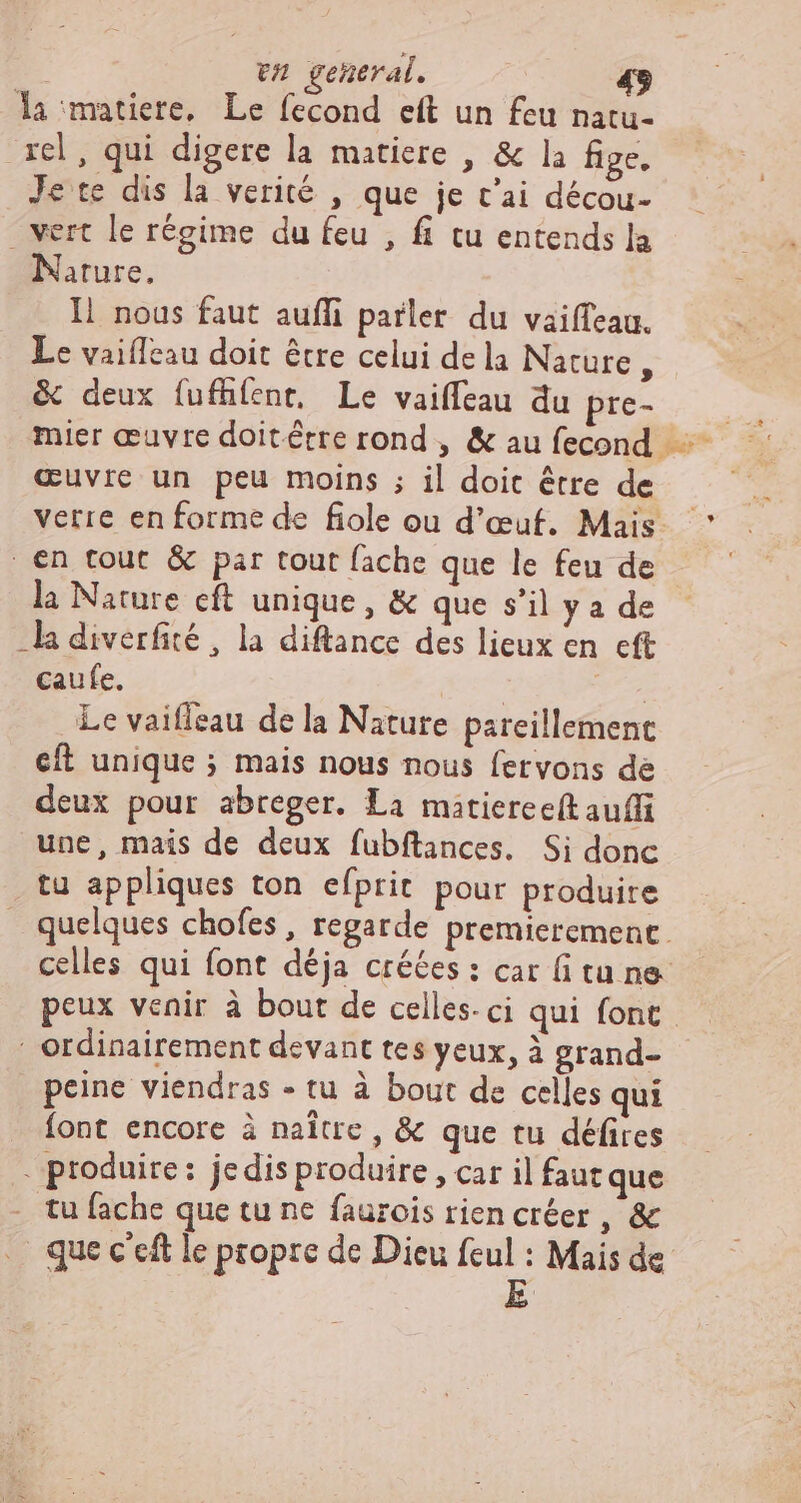 Âa matiere, Le fecond eft un feu natu- rel, qui digere la matiere , &amp; la fige, Je te dis la verité , que je t'ai décou- | vert le régime du feu , fi tu entends la Nature, I1 nous faut auffi parler du vaiffeau. Le vaifleau doit être celui de la Nature, &amp; deux fufhfent, Le vaiffeau du pre- mier œuvre doitérre rond , &amp; au fecond œuvre un peu moins ; il doit être de | €n tout &amp; par tout fache que le feu de la Nature eft unique , &amp; que s'il y a de -la diverfité , la diftance des lieux en cft caufe. | | Le vaiffeau de la Nature pareillement eft unique ; mais nous nous fetvons de deux pour abreger. La matiere e(t aufi une, mais de deux fubftances. Si donc tu appliques ton efprit pour produire | ordinairement devant tes yeux, à grand- peine viendras - tu à bout de celles qui font encore à naître, &amp; que tu défires . produire: jedis produire , car il faut que tu fache que tu ne faurois rien créer , &amp; .- que c'eft le ptopre de Dieu feul : Mais de | E