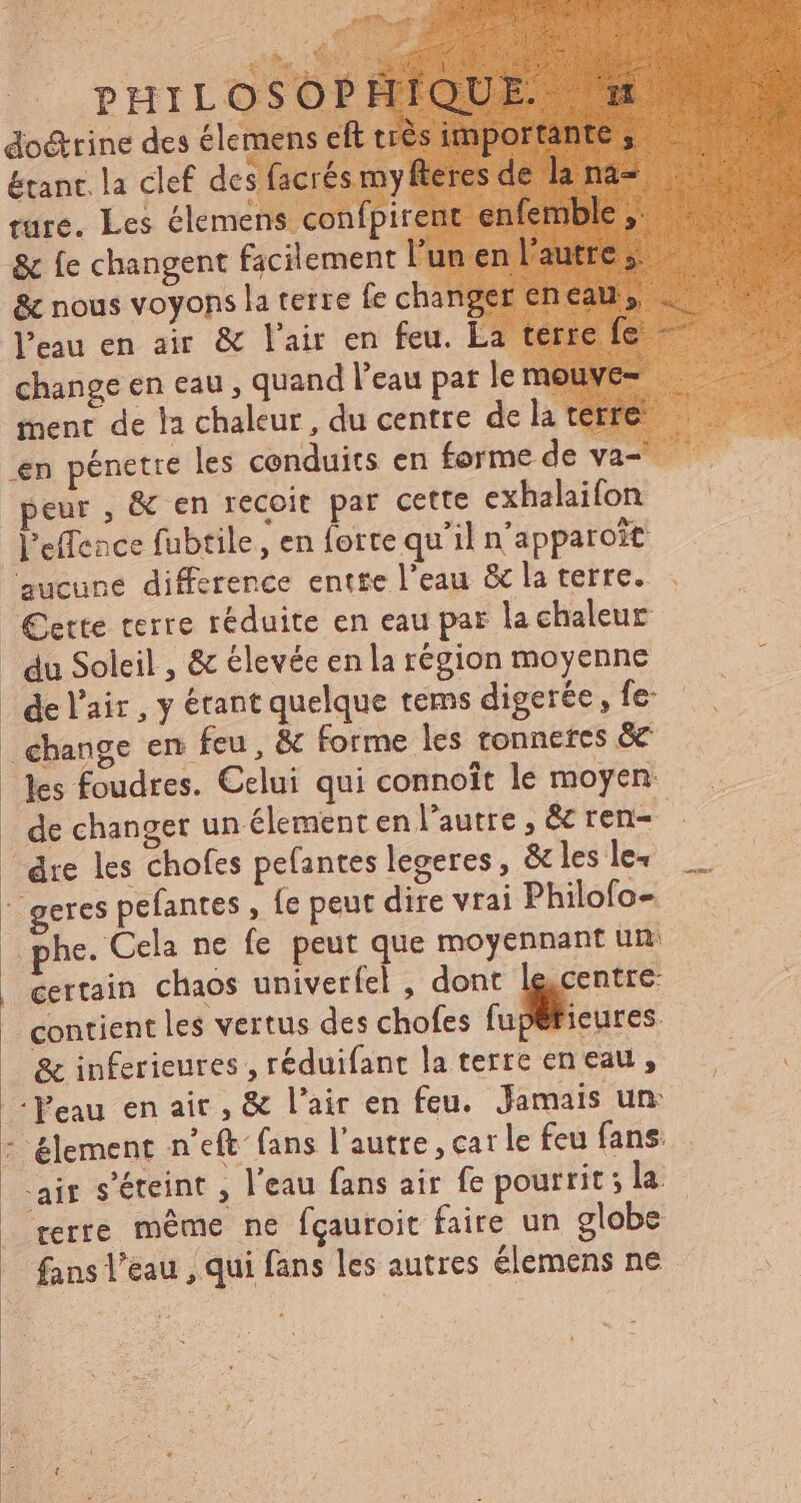 £ PHILO doctrine des élem étant. la clef des f ture. Les élemens confpir & fe changent facilement | & nous voyons la terre fe ch l'eau en air & l'air en feu. La change en eau , quand l'eau par le ment de la chaleur, du centre de la tei l'effence fubtile , en forte quil n'apparoit ‘aucune difference entre l'eau & la terre. €ette terre réduite en eau par la chaleur | du Soleil , & élevée en la région moyenne | de l'air , y étant quelque tems digerée , fe change en feu, & forme les ronnetes & les foudres. Celui qui connoît le moyen: dre les chofes pefantes legeres, & les le+ Ge geres pefantes , fe peut dire vrai Philofo- phe. Cela ne fe peut que moyennant un | certain chaos univerfel , dont le, 'entre- contient les vertus des chofes ^ -- & inferieures , réduifant la terre en eau , Peau en ait , & l'air en feu. Jamais un: - &lement n'eft fans l'autre , car le feu fans. . rerre même ne fçauroit faire un globe — fans l’eau , qui fans les autres élemens ne