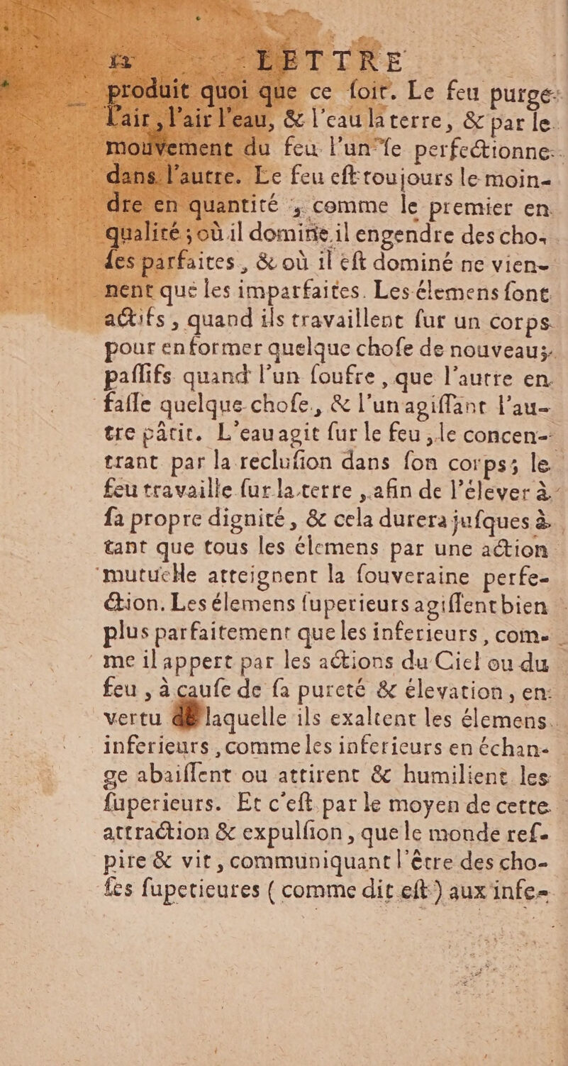que ce foit. Le feu purge: 1, & l'eau la terre, & par le. 1 feu l'unfe perfectionne.. Le feu efttoujours le moin- lantité , comme le premier en. ;:à il domirie il engendre des cho: . faites , & où 1l cft dominé ne vien- it que les imparfaites. Les élemens font. _ adtifs, quand ils travaillent fur un Corps. pour en former quelque chofe de nouveau; paflifs quand l’un foufre , que l’autre en. fatfe quelque chofe., & l'unagiffant l'au- tre pâtit. L'eauagit fur le feu ,le concen- trant. par la reclufion dans fon corps; le. feu travaille furlatetre afin de l'elever à- fa propre dignité, & cela durera jufques à. tant que tous les élemens par une action 'mutucHe atteignent la fouveraine perfe- Gion. Les élemens fuperieursagiffentbien - plus parfaitement que les inferieurs , com. me il appert par les actions du Ciel ou du … feu , à caufe de fa pureté & elevation , en: vertu di laquelle ils exaltent les élemens..- inferieurs , commeles inferieurs en échan- ge abaifIent ou attirent & humilient les fuperieurs. Et c'eft parle moyen de cette. attraction & expulfion , que le monde ref. pire & vit, communiquant l'être des cho- | les fupetieures ( comme dit eft) aux infe- |