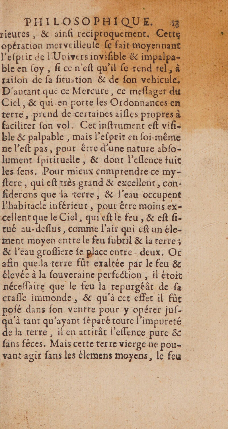 «A PHILOSOPHIO! rieures , &amp; ainfi reciproqueme opération merveilleufe fe fai l'e(prit de l'Univers inviible ble en foy , fi ce n'eft q raifon de fa fitustion &amp; d D'autant que ce Mercure, ce meflag Ciel , &amp; quien porte les Ordonnan terre, prend de certaines aifles propresáà.— faciliter fon vol. Cetinftrument eft vifs ble &amp; palpable , mais l'efprit en foi-méme — ne l’eft pas, pour être d'une nature abfo- lument fpirituclle , &amp; dont l’eflence fuit les (ens. Pour mieux comprendrece my- flere , qui eft très grand &amp; excellent, con- fiderons que la terre, &amp; l'eau occupent l'habitacle inférieur , pour être moins ex- cellent que le Ciel, qui eftle feu , &amp; eft fi- tué au-deflus, comme l'air qui eft un éle- ment moyen entre le feu fubril &amp; la erre ; : &amp; l'eau groffiere fe place entre - deux. Or afin que la terre fût exaltée par le feu &amp; élevée à la fouveraine perfection , il étoit : néceflaire que le feu la repurgéát de fa — craffe immonde, &amp; qu'à cet effet il für ——— poíé dans (on ventre pour y opérer juf- qu'à tant qu'ayant féparé toute l'impureté de la terre, il en attirát l'effence pure &amp; fans féces. Mais certe terre vierge ne pou-.— vant agir fans les élemens moyens, le feu