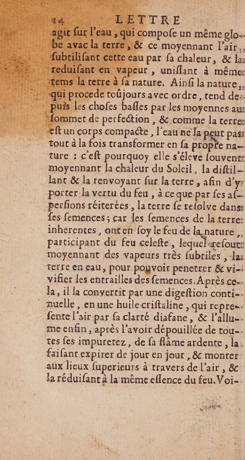 mpofe un méme glo.. t ce moyennant l'air, au pat fa chaleur, & la eur , uniflant à méme si : nature. Ainfi la nature,, procede toüjours avec ordre, tend de:. s Les chofes bafles par les moyennes au: mmet de perfection , & comme la terres 'eftun corps compacte , l'eau ne la peut pass _ tout à la fois transformer en fa propfe na. ture : c'eft pourquoy elle s'éleve fouvent: moyennant la chaleur du Soleil, la diftil-- . lant & la renvoyant fur la terre , afin d'y; porter la vertu du feu , à ce que par fes af peifions réiterées , la terre fe tefolve dans: fes femences ; car les (emences de la terre: inherentes , ont en foy le feu de wins » participant du feu celefte , lequelrefout: moyennant des vapeurs trés fubriles , -lai terre en eau, pour popvoir penetrer & vi-| vifier les entrailles des femences, Aprés ce. la, il la convertit par une digeftion conti. nuelle, en unc huilecriftaline , qui repre. fente l'air par fa clarté diafane, & l'allu-. me enfin , aprés l'avoir dépouillée de tou-. tes fes impuretez , de fa flàme ardente , la, faifant expirer de jour en jout , & monter: aüx lieux fuperieurs à travers de l'air , &: la réduifant à la méme effence du feu.Voi- . - as 7