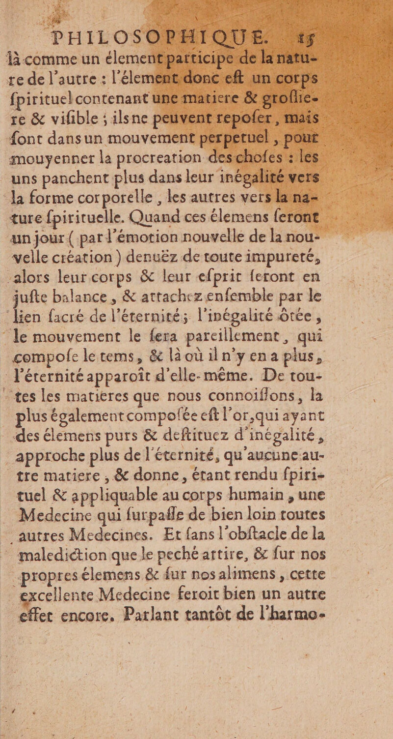 LA font dansun mouvement perpetuel , pour mouyenner la procreation des chofes : les uns panchent plus dans leur inégalité vers ture fpirituelle. Quand ces élemens feront un jour ( par l'émotion nouvelle de la nou- velle création ) denuëz de toute impureté, jufte balance, & attachez enfemble par le plus égalementcompolée eft l'or,qui ayant des élemens purs & deftituez d'inégalité, approche plus de l'éternité, qu'aucune au- tre matiere , & donne, étant rendu fpiri- tuel & appliquable au corps humain , une Medecine qui furpaffe de bien loin toutes excellente Medecine feroit bien un autre effet encore. Parlant tantôt de l'hatmo-