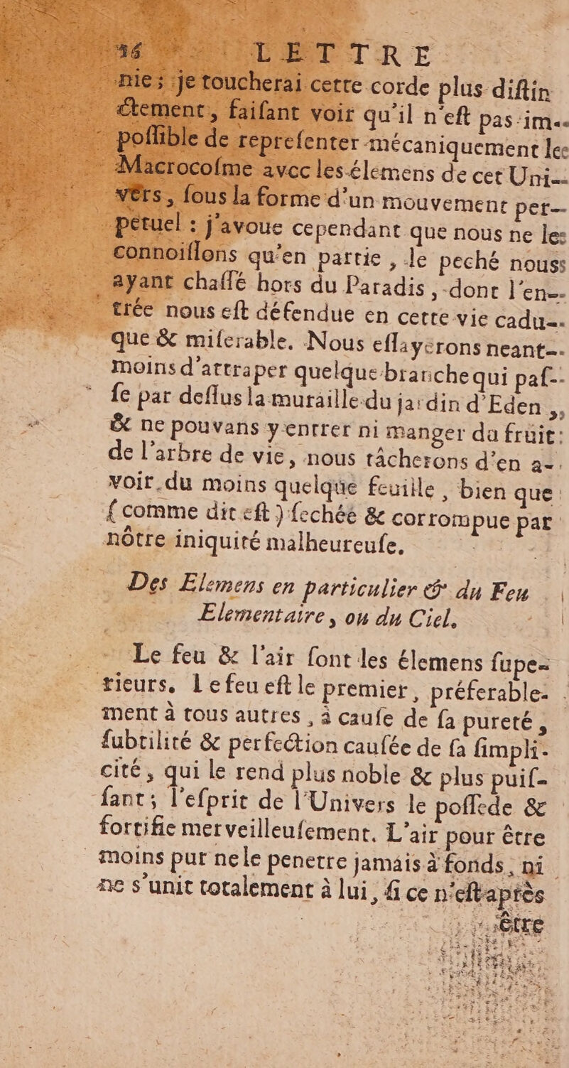 230 ctement , faifant voir qu'il n'eft pas ‘im. connoiflons qu'en partie , Je peché nous: ayant chaffé hors du Paradis ,-dont l'en. que & milerable. Nous effiycrons neant. moins d'attraper quelque brariche qui paf-- fe par deflus la muraille.du ja'din d'Eden ,, & ne pouvans yentrer ni manger da fruit: de l'arbre de vie, nous tácherons d'en a-. voir.du moins quelque fcuiile , bien que : f comme dit eft) fechée & corrompue par Des Elemens en particulier e$ du Feu Elementaire , ou du Ciel, Le feu & l'air font les élemens fupe- ment à tous autres , à caufe de fa pureté, fubtilité & perfection caufée de (a fimpli- cité, qui le rend plus noble & plus puif- fant ; l'efprit de l'Univers le poflede & fortifie merveilleufement, L'air pour étre | | nc s'unit totalement à lui, fi ce n° eftapiés