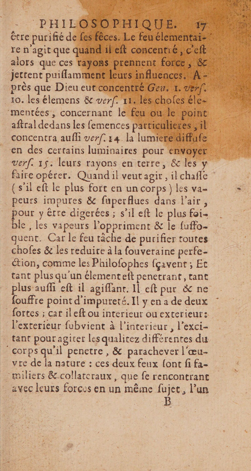 être purifté de fes fêces. Le feu elementai- re n'agit que quand il eft concentie , c'eft jettent puiflamment leurs influences. A - près que Dieu eut concentré Gev. 1. ven. aftral dedans les femences particulieres ; il concentra, aufli verf. 14. la lumiere diffufe verf. 15: leurs rayons en terre, & les y ( s'il eft le plus fort en un corps} les va- peurs impures & fuperflues dans l'air, pour y être digerées ; s'il eft le plus foi- ble , les vapeurs l'oppriment & le fuffo- chofes & les reduire à la fouveraine perfe- &ion, comme les Philofophes {çavent ; Ec tant plus qu'un élementeft penetrant, tant plus auffi eft il agiffant. Il eft pur & ne fouffre point d'impureté. Il y en a de deux tant pour agiter les qualitez différenres du vre de la nature : ces deux feux {ont fi fa- avec leurs forces en un même fujet , l'un