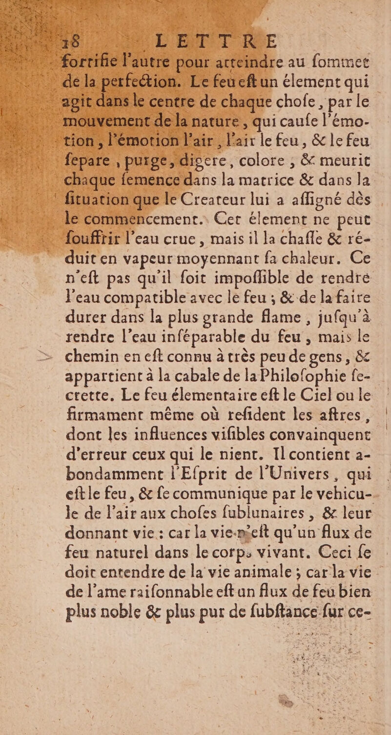 24 Uu us 3€ du ibat, 9. ur PES ES RTE EL ur à P EIS e EUS ie L'EUTT RCE c fortifie l'autre pour acteindre au fommet de la perfection. Le feueftun element qui agit dicte centre de chaque chofe , par le - mouvement de la nature, qui caufe l'émo- - tion , l'émotion l'air , l'air le feu, & lefeu Wu fepare , puxge, dieere, colore ; & meurit - chaque femence dans la matrice & dans la . 7 fituation que le Createur lui a affigné dés | … le commencement. Cer element ne peut : - fouffrir l'eau crue, mais il la chaffe & ré- duit en vapeur moyennant fa chaleur. Ce n'eft pas qu'il foit impoflible de rendre l'eau compatible avec le feu ; & de la faire durer dans la plus grande flame , jufqu'à rendre l'eau inféparable du feu , mais le chemin en eft connu à très peu de gens, & appartient à la cabale de laPhilofophie fe- ctette, Le feu élementaire eft le Ciel ou le firmament même où refident les aftres, dont les influences vifibles convainquent d'erreur ceux qui le nient. Il contient a- bondamment l'Efprit de l'Univers, qui eftle feu, & fe communique par le vehicu- le de l'air aux chofes fublunaires , & leur donnant vie : car la vie-meit qu'un flux de feu naturel dans le corp; vivant. Ceci fe doit entendre de la vie animale ; carla vie - de l'ame raifonnable eft an flux de feu bien plus noble & plus pur de fubftance fur ce-