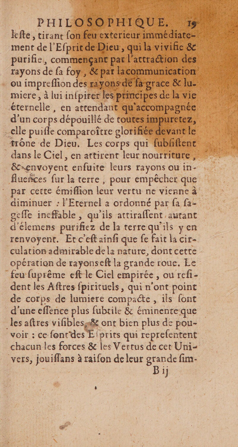 lefte , tirant fon feu exterieur immédiate- ment de l'Efpritde Dieu quia vivifie & purifie, commençant par l'actraétion des rayons de fa foy , & pat licommunication ou impreffion des rayons de fagrace & lu- miere , à lui infpiter les principes de la vie éternelle, en attendant qu'accompagnée d'un corps dépouillé de toutes impuretez, elle puiffe comparoitre glorifiée devant le trone de Dieu. Les corps qui fubfiftent dans le Ciel, en attirent leur nourriture, . &envoyent enfuite leurs rayons ou in- flueñces fur la terre , pour empêcher que par cette émiffion leur vertu ne vienne à° diminuer : l'Eternel a ordonné par fa fa- geffe ineffable , qu'ils attiraffent; autant d'élemens puriftez dela terrequ'ils y en renvoyent. Etc'eft ainfi que fe fait la cir- culation admirable dela nature, dont cette opération de rayonseft la grande roue. Le feu fupréme eft le Ciel empirée , ou refi- dent les Aftres fpirituels , qui n'ont point de corps de lumiere compacte , ils font d'une effence plus fubtile & éminenteque les aftres vifiblesz& ont bien plus de pou- voir : ce font'des E /prits qui reprefentent chacun les forces & les Vertus de cet Uni- vers, jouiffans à raifon de leur gs fim- [1 g