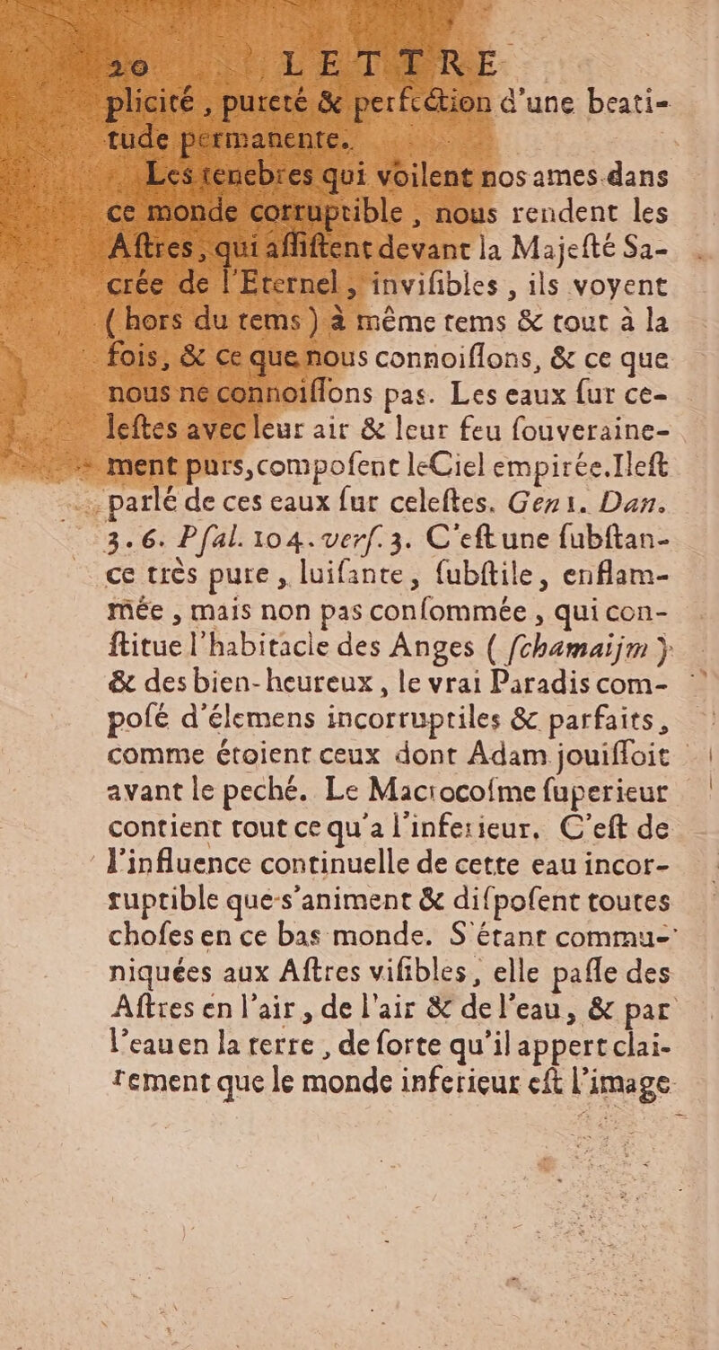 plicité , pureté & perfc&tien d'une beati- A AE ftres > qui affiftent devant la Majcfté Sa- leftes avecleur air & leur feu fouveraine- ce très pure, luifante, fubítile, enflam- mée , mais non pas confommée , qui con- ftitue l'habitacie des Anges ( fchamaijm ) & des bien-heureux, le vrai Paradis com- pofé d'élemens incorruptiles & parfaits, comme étoient ceux dont Adam jouiffoit avant le peché. Le Maciocoíme fuperieur contient tout ce qu'a l'infesieur, C'eft de l'influence continuelle de cette eau incor- ruptible que-s’animent & difpofent toutes chofes en ce bas monde. S'étant commu- niquées aux Aftres vifibles, elle paffe des Aftres en l'air , de l'aiz & del'eau, & par l'eauen la terre , de forte qu'il appertclai- rement que le monde inferieur cft l'image: