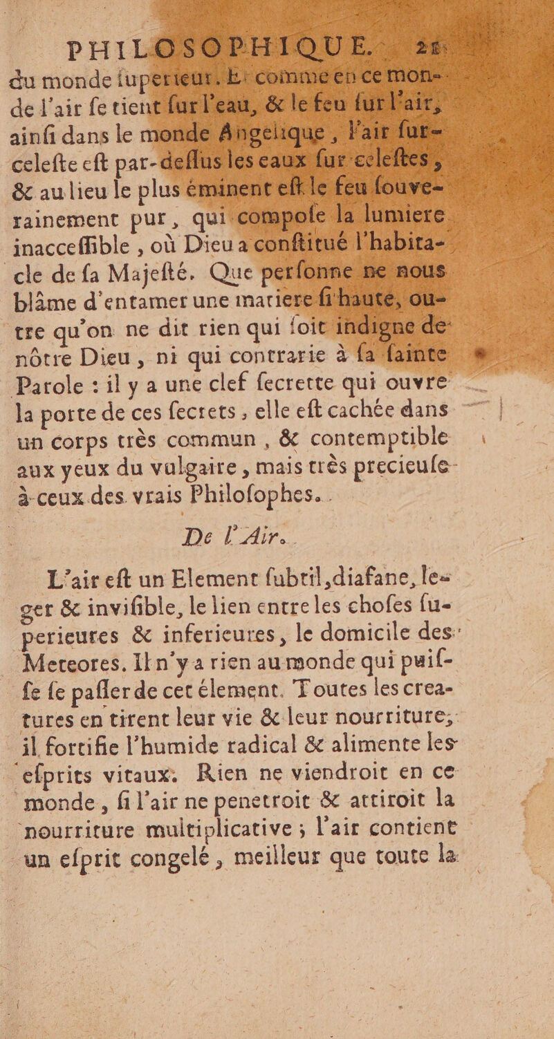 du monde iuperieut. E: comme ep ce mone: de l'air fe tient furl'eau, & le feu furl'air, ainfi dans le monde Angelique , l'air fur- celefte cft par- deffus les eaux fur ecleftes ; & au lieu le plus éminent eff.le feu fouve- rainement pur, qui-compofe la lumiere inacceffible , où Dieu a conftitué l'habita- cle de fa Majefté. Que perfonne ne nous blàme d'entamer une imariere fi haute, ou- tre qu'on ne dit rien qui foit indigne de nôtre Dieu , ni qui contrarie à fa fainte Parole : il y a une clef fecrette qui ouvre la porte de ces fecrets , elle eft cachée dans un Corps trés commun , & contemptible aux yeux du vulgaire, mais très precicufe- à-ceux des. vrais Philofophes.. — De l'Air. L'air eft un Element fubril,diafane, les get & invifible, le lien entre les chofes fu- perieures & inferieures, le domicile des: Mereores. II n'y a rien au monde qui puif- fc (c pafler de cet element. Toutes les crea- tures en titent leur vie & leur nourriture; il fortifie l'humide radical & alimente les 'efprits vitaux. Rien ne viendroit en ce monde, fi l'air ne penetroit & attiroit la nourriture multiplicative ; l'air contient un efprit congelé , meilleur que toute la