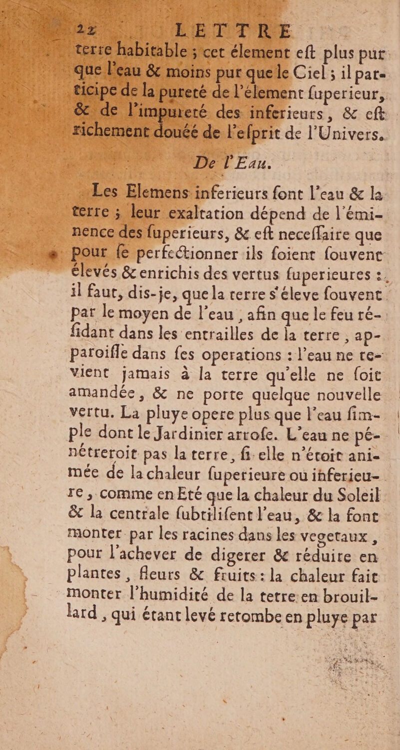 ary ca LUE Svo 5 UT ox n ev A x xl di MIRI UT eA Lr 1er SL ETAPE h bitable ; cet élement eft plus pur Xe» terre m $t . ticipe de la pureté de l'élement fuperieur, 7. & de limpureté des inferieurs, & cft richement douéé de l'efprit de l'Univers. dre De l'Eau. rs rieur font l'eau & la nence des fuperieurs, & cft neceffaire que élevés & enrichis des vertus fuperieures :. il faut, dis-je, que la terre s éleve fouvent par le moyen de l'eau ; afin que le feu ré- fidant dans les entrailles de la terre , ap- paroiffe dans fes operations : l'eau ne tc- vient jamais à la terre qu'elle ne foit amandée, & ne porte quelque nouvelle vertu. La pluye opere plus que l’eau fim- ple dont le Jardinier arrofe. L'eau ne pé- nétreroit pas la terre, fi: elle n'étoit ani- mée de la chaleur fuperieure ou ihferieu- re , comme en Eté que la chaleur du Soleil & la centrale fubrilifent l'eau, & la font monter par les racines dans les vegetaux, pour l'achever de digerer & réduire en plantes, fleurs & fruits: la chaleur fait monter l'humidité de la tetre:en brouil- lard , qui étant levé retombe en pluye par P EN i » E Voy S e AT wi o» € á