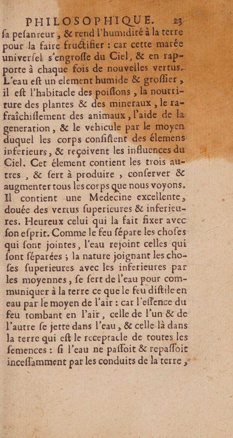 fa pefanreur , & rend l'humidité àla terre pour la faire fruétifier : car cette marée univeríel s'engroffe du Ciel, & en rap- porte à chaque fois de nouvelles vertus L'eau eft un element humide & groflier , il eft l'habitacle des poiflons ; la noutti- ture des plantes & des mineraux ; le ra- fraichiflement des animaux , l'aide de la: generation , & le vehicule par le moyen duquel les corps confiftent des élemens inferieurs , & reçoivent les influences du Ciel. Cet élement contient les trois au- tres , & fert à produire , conferver & augmenter tous les corps que nous voyons. Il contient une Medecine excellente, douée des verius fupericures & infericu- res. Heureux celui qui la fait fixer avec fon efprit. Comme le feu fépare les chofes qui font jointes, l'eau rejoint celles qui font féparées ; la nature joignant les cho- fes fuperieures avec les inferieures par les moyennes, fe fert de l'eau pour com- muniquer à la terre ce que le feu diftileen eau par le moyen de l'air : car l'effence du feu tombant en l'air, celle de l'un & de l'autre fe jette dans l'eau , & celle-là dans la terre qui eft le recepracle de toutes les femences : fi l'eau ne paffoit & repalffoit inceffamment par les conduits de ia terre ,
