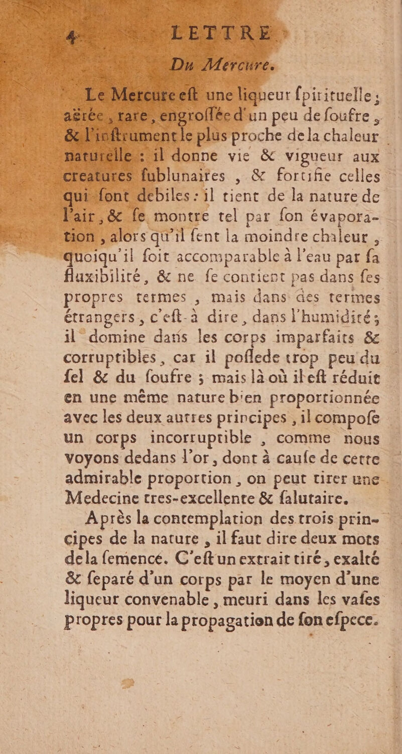 am UR PERTAE Du Mercure. Le Mercureeft une liqueur fpirituelle ; agréc , rare, engrollée d'un peu de foufre , & l'ioftrumentle plus proche dela chaleur | naturelle: ul donne vie & vigueur aux creatures fublunaires , & fortifie celles qui-font debiles : il tient de la nature de Pair, & fe montre tel par fon évapora- tion , alors qu'il fent la moindre chaleur, quoiqu'il foit accomparable à l'eau par fa fluxibilité, & ne fe contient pas dans fes propres termes , mais dans des termes : étrangers, c'eft-a dire, dans l'humidité; il domine datis les corps imparfaits & corruptibles, car il poflede trop peu du {el & du foufre ; mais là où il eft réduit en une même nature b'en proportionnée avec les deux autres principes , il compofe un corps incorruptible , comme nous voyons dedans l'or, dent à caufe de cette admirable proportion , on peut tirer une Medecine tres- excellente & falutaire. Après la contemplation des trois prin- cipes de la nature , il faut dire deux mots dela femence. C'eftun extrait tire, exalté & feparé d'un corps par le moyen d'une liqueur convenable , meuri dans les vafes propres pour la propagation de fon efpece.
