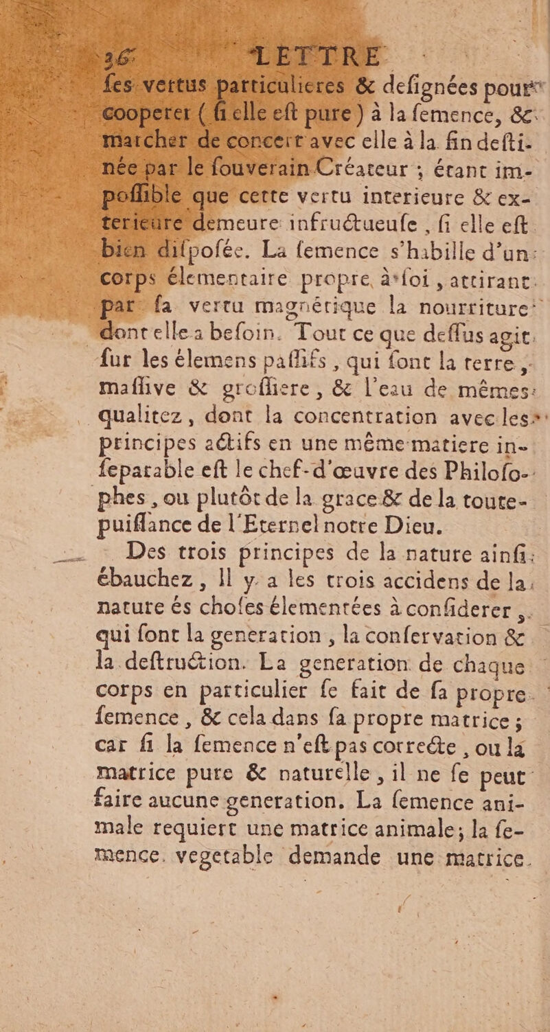 ELEEI 3 M Beds. fes. vertus ip ape &amp; defignées pour elle eft pure) à la femence, &amp;: pofhble que cette vertu interieure &amp; ex- corps élementaire propre, à*foi , attirant. t fa vertu magnérique la nourriture’ fur les élemens pafifs , qui font la terre y maflive &amp; groífiere, &amp; l'eau de mêmes: qualitez, dont la concentration avec less: principes actifs en une méme matiere in- fepatable eft le chef-d'œuvre des Philofo-: puiffance de l'Eternel notre Dieu. Des trois principes de la nature ainfi: ébauchez , ll y a les trois accidens de la, nature és chofes élementées à confiderer ,. qui font la generation , la confervation &amp; la.defttu&amp;ion. La generation: de chaque corps en particulier fe fait de fa propre. femence , &amp; cela dans fa propre matrice ; car fi la femence n'eft pas correcte , ou là matrice pure &amp; naturelle, il ne fe peut faire aucune generation. La femence ani- male requiert une matrice animale; la fe- mence. vegetable demande une matrice.
