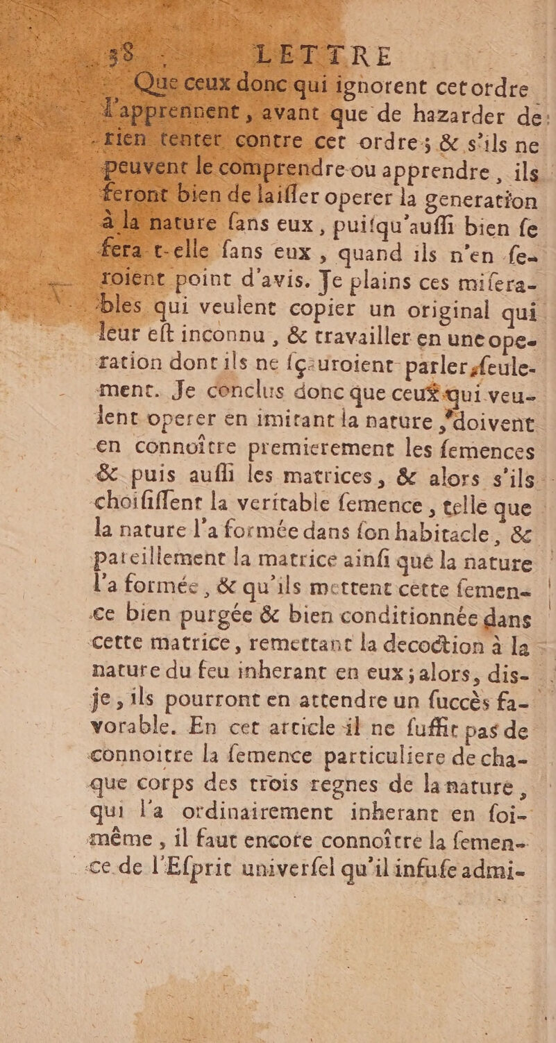 : norent cetordre - ant que de hazarder de: | cet ordres &amp; s'ils ne x dre-ou apprendre, ils n de laiffer operer la generation ture fans eux, puifqu'aufli bien fe a t-clle fans eux, quand ils n'en {ee ient point d'avis. Te plains ces miíera- les qui veulent copier un original qui. leur e(t inconnu , &amp; travailler en unt ope-- ration dont ils ne (c:uroienr parler {eule- ment. Je cenclus donc que ceu$ qui veu- lent operer en imitant la nature “doivent. €n connoitre premierement les femences &amp; puis aufli les matrices, &amp; alors s'ils - choififfent la veritable femence , telle que : la nature l’a formée dans fon habitacle , &amp;. pateillement la matrice ainfi quéla nature — l'a formée, &amp; qu'ils mettent cette femen- | €e bien purgée &amp; bien conditionnée dans cette matrice, remettant la decoction à la … nature du feu inherant en eux ; alors, dis- . je, ils pourront en attendre un fuccès fa- vorable. En cet arcicle il ne fuffit pas de connoitre la femence particuliere decha- que corps des trois regnes de lamature, qui l'a ordinairement inherant en {oi- méme , il faut encote connoitre la femen… . te. de l'Efprit univerfel qu'il infufe admi-