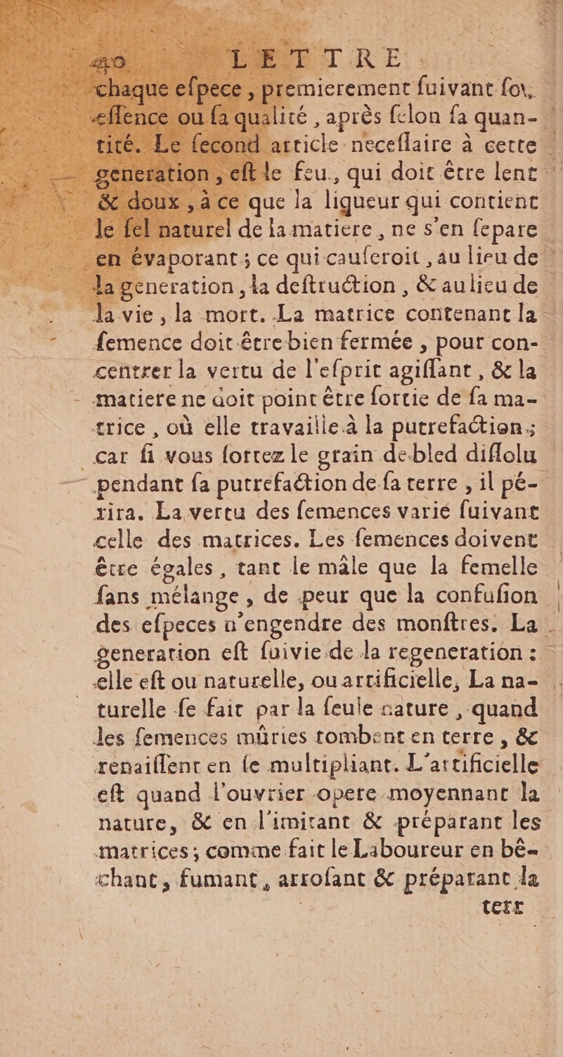 le fcu., qui doit être lent: e que la ligueur qui contient | naturel de la matiere , ne s'en fepare . évaporant 5 ce qui cauferoit , au lieu de ! generation , la deftru&amp;tion , &amp;aulicude | la vie, la mort. La matrice contenant la | ^ femence doit étrebien fermée , pour con- .. «entrer la vertu de l'efprit agiflant , &amp; la - matiere ne àoit point être fortie de fa ma- trice , où elle travaille à la putrefa&amp;tion;- _car fi vous fortez le grain de bled diffolu | — pendant fa putrefaction de fa terre , il pé- rira. La vertu des femences varié fuivant celle des matrices. Les femences doivent |. être égales, tant le male que la femelle | fans mélange , de peur que la confufion  des efpeces n’engendre des monftres. La . generation eft fuivie.de la regeneration: - elle eft ou naturelle, ouartificielle, La na- . turelle fe fait par la feule cature , quand - les femences müries tombent en terre , &amp; renaiffent en (e multipliant. L'attificielle eft quand l'ouvrier opere moyennant la nature, &amp; en l'imitant &amp; préparant les matrices ; comme fait le Laboureur en bè- chant, fumant, arrofant &amp; préparant la E TEFE
