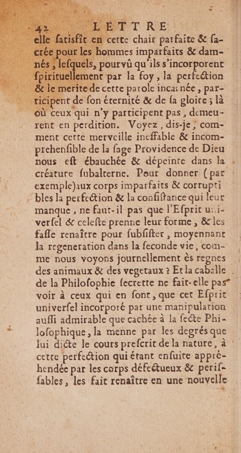 ts : en cette chair parfaite &amp; fa- | hommes imparfaits &amp; dam- 5, pourvü qu ils s'incorporent nent par la foy, la perfection € de cette parole inca; née , par- ipent de fon éternité &amp; de fa gloire; là — | ceux qui n'y participent pas , demeu- rent en perdition. Voyez, dis-je; com- ment cette merveille ineffable &amp; incom- prehenfible de la fage Providence de Dieu nous cít ébauchée &amp; dépeinte dans la . créature fubalterne. Pour donner (par exemple)aux corps imparfaits &amp; corrupti - bles la perfe&amp;tion &amp; la confiffance qui leur manque , ne faut-il pas que l'Efprit u:i- 'verfcl &amp; celefte prenne leur forme , &amp; les fafle renaître pour fubfifter , moyennant — | la regeneration dans la feconde vie, com- | me nous voyons journellement és regnes | des animaux &amp; des vegetaux ? Etla cabille. . de la Philofophie fecrette ne fait-elle pas” voir à ceux qui en font, que cet Efprit : univerfel incorporé pat une manipulation auffi admirable que cachée à la feëte Phi- lofophique, la menne par les degrés que lui di&amp;e le cours prefcrit dela nature, à * cette perfection qui étant enfuite appré- hendée par les corps défcétueux &amp; perif- fables, les fait renaitre en une nouvelle |