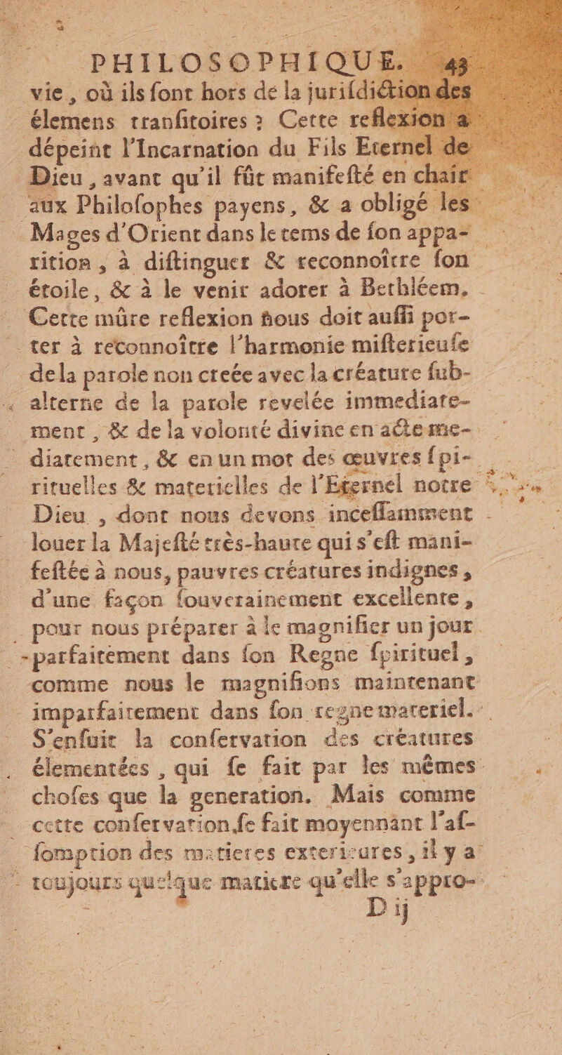PHILOSOPHIQUE vie , où ils font hors dé la jurifdiéti élemens tranfitoires : Cette reflex dépeint l'Incarnation du Fils Eternel d Dieu , avant qu'il fût manifefté enc . aux Philofophes payens, &amp; a obligé les — Mages d'Orient dans letems defonappa- — rition , à diftinguer &amp; teconnoitre fon étoile, &amp; à le venir adorer à Bethleem, . . Cette mûre reflexion fous doit auffi por- ter à reconnoître l'harmonie miflericuíe dela parole non creée avec la créature fub- . alterne de la parole revelée immediare- ment, &amp; de la volonté divine en aéteme- .. diatement, &amp; en un mot des œuvres fpi- rs * Dieu , dont nous devons inceffamment .- louer la Majefté tres-haure qui s’eft mani- feftée à nous, pauvres créatures indignes , d’une façon fouverainement excellente, pour nous préparer à lc magnificr un jour parfaitement dans fon Regne fpirituel, comme nous le magnifions maintenant - imparfairement dans fon regnemareriel.: S'enfuit la confervation des créatures chofes que la generation. Mais comme . cctte confervarion fe fait moyennant l'af- | fomption des matieres exterizures , il y a - toujours queique matiere qu'elle s'appro- D ij :