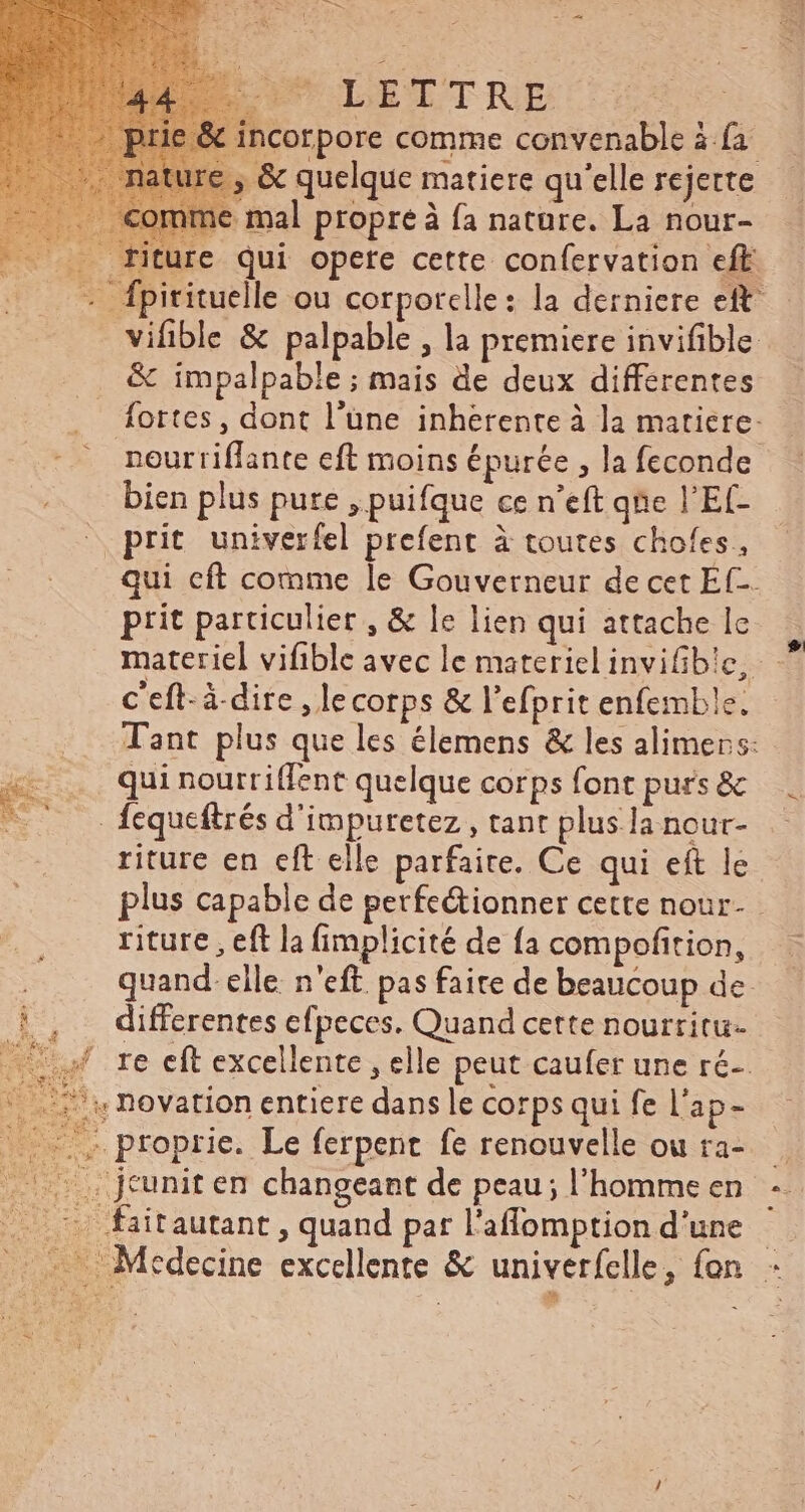 PU JDETTRE &amp; incorpore comme convenable à {a , &amp; quelque matiere qu'elle rejerte nme mal propre à fa nature. La nour- .. fiture qui opere cette confervation eft - fpirituelle ou corpotclle : la derniere eft vifible &amp; palpable , la premiere invifible &amp; impalpable ; mais de deux differentes fortes, dont l’üne inhérente à la matiere- neurriflante eft moins épurée , la feconde bien plus pure , puifque ce n'eft qne l'Ef- _ prit univerfel prefent à toutes chofes, qui cft comme le Gouverneur de cet Ef-. prit particulier , &amp; le lien qui attache le c eft-à.dire ,lecorps &amp; l'efprit enfemble. Tant plus que les élemens &amp; les alimers: qui nourriffent quelque corps font purs&amp; - fcqueftrés d'imputetez , tant plus la nour- riture en eft elle parfaite. Ce qui eít le plus capable de perfe&amp;ionner cette nour- riture , eft la fimplicité de fa compofition, quand. elle. n'eft pas faite de beaucoup de differentes efpeces. Quand cette nourtitu- 4 re eft excellente , elle peut caufer une ré ^: Dovation entiere dans le corps qui fe l'ap- . proprie. Le ferpent fe renouvelle ou ra- XC