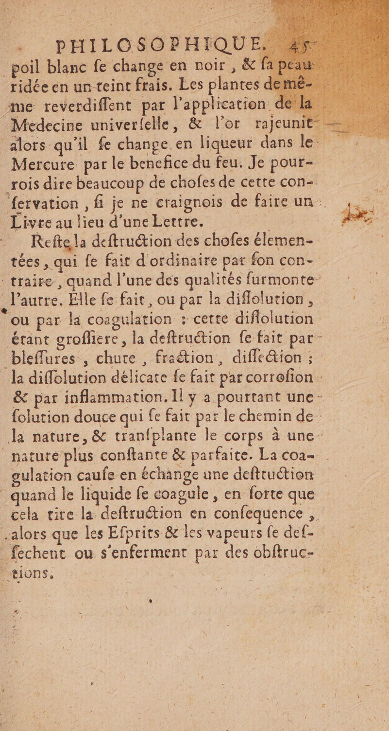 . poil blanc fe change en noir, &amp; ridée en un teint frais. Les plantes de me reverdiffent par l'application de -Medecine univeríelle, &amp; l'or rajeun alors qu’il fe change.en liqueur dans let my Mercure par le benefice du feu. Je pour- rois dire beaucoup de chofes de cette con- i. fervation , fi je ne craignois de faireun 4. . Livre au lieu d'une Lettre. Don | de ; Refte la deftruétion des chofes élemen- tées , qui fe fait d'ordinaire par fon con- : traite , quand l'une dés qualités furmonte — ^ ,lautre. Elle fe fait, ou par ladiffelution, .. ^ ou par la coagulation : cette diflolution étant grofliere , la deftruétion fe fait par- bleffures , chute , fraction, diffe&amp;tion ; - la diffolution délicate fc fait par corrofion - &amp; par inflammation. Il y a pourtant une folution douce qui fe fait par le chemin de la nature, &amp; traníplante le corps à une- nature plus conftante &amp; parfaite. La coa-- gulation caufe en échange une defttuction quand le liquide fe coagule , en forte que cela tite la deftruétion en confequence ,. . alors que les Efprits &amp; les vapeurs fe def- - fechent. ou s'enferment par des obftruc- tions. ' | L
