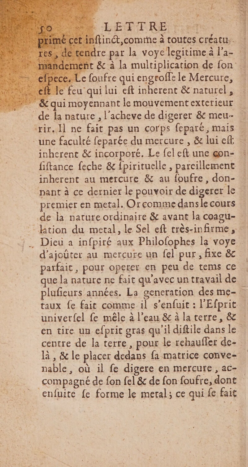 re Po À LETTRE on ftinct,comrne à toutes créatu.. dre par la voye legitime à l'a- « Le foufre qui engroffe le Mercure, e feu qui lui eft inherent &amp; naturel, &amp; qui moyennant le mouvement extetieur ' de la nature , l'acheve de digerer &amp; meu- rir. I1 ne fait pas un corps feparé, mais - une faculté feparée du mercure, &amp; lui eft inherent &amp; incorporé. Le fel eft une gon- fiftance feche &amp; fpirituelle , pareillement inherent au mercure &amp; au foufre, don- NU. # premier en metal. Orcomme dans le cours d'ajoüter au mercure un fel pur, fixe &amp; ue la nature ne fait qu'avec un travail de a taux fe fait comme il s’enfuit : l'Efprit univetíel fe mêle à l'eau &amp; à la terre, &amp; nable, où il fe digere en mercure , ac- compagné de fon fel &amp; de fon foufre, dont enfuite fe forme le metal; ce qui fe fait