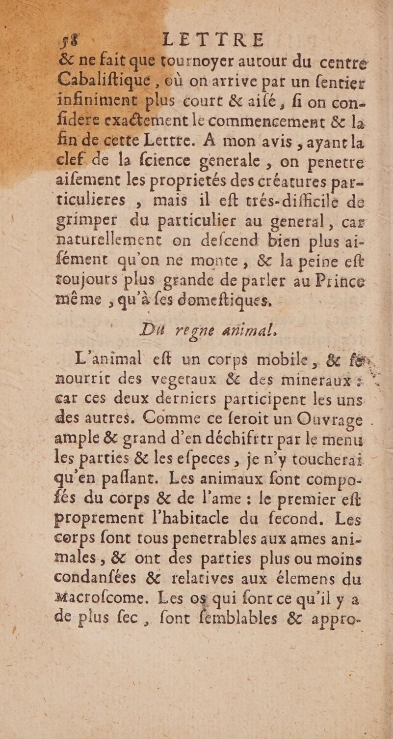! tournoyer autour du centre : /6à onarrive pat un fentier ette Lettre. À mon avis , ayant la clef. de la fcience generale , on penetre aifement les proprietés des créatures par- ticulieres , mais il eft tres-difficile de grimper du particulier au general, car naturellement on deícend bien plus ai- fément qu'on ne monte, &amp; la peine cft toujours plus grande de parler au Prince même ,qu'àíesdomeftiques, ——— Di regne animal. L'animal eft un corps mobile, &amp; fév nourrit des vegetaux &amp; des mineraux s 5. . €ar ces deux derniers participent les uns. — . des autres, Comme ce feroit un Ouvrage . ample &amp; grand d'en déchifrtr par le menu : les parties &amp; les efpeces , je n'y toucherai - qu'en paflant. Les animaux font compo- fés du corps &amp; de l'ame : le premier eft proprement l'habitacle du fecond. Les cerps font tous penetrables aux ames ani- males, &amp; ont des parties plusoumoins condanfées &amp; relatives aux élemens du - Macrofcome. Les ogqui font ce qu'il y a de plus fec , font emblables &amp; appro-