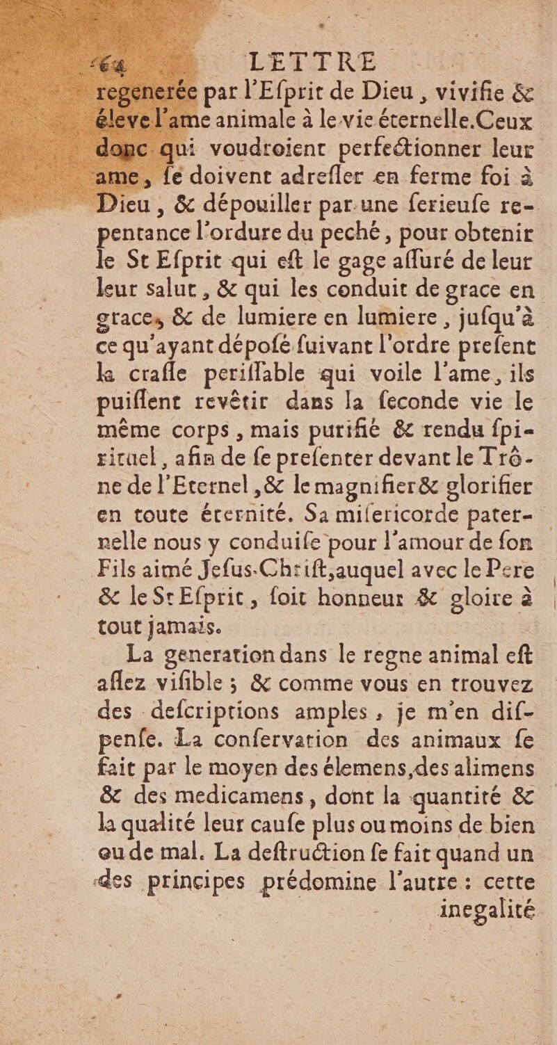 de. GIEXERE ICE par l'Efprit de Dieu , vivifie & ne animale à le vie éternelle.Ceux ui voudroient perfeétionner leur me, fe doivent adrefler en ferme foi à Dieu , & dépouiller par.une ferieufe re- pentance l'ordure du peché , pour obtenir le St Efprit qui eft le gage afluré de leur leur salut , & qui les conduit de grace en grace, & de lumiere en lumiere, jufqu'à ce qu'ayant dépofe fuivant l'ordre prefent la crafle periffable qui voile l'ame, ils puiffent revétir dans la feconde vie le méme corps , mais purifie. & rendu fpi- ritael , afin de fe prefenter devant le Tró- ne de l'Eternel ,& le magnifier& glorifier en toute éternité. Sa milericorde patet- — nelle nous y conduife pour l'amour de fon Fils aimé Jefus-Chrift,auquel avec le Pere & leSrEfprit, foit honneur & gloire à tout jamais. | | La generation dans le regne animal eft aflez vifible ; & comme vous en trouvez des defcriprions amples, je m'en dif- penfe. La confervation des animaux fe fait par le moyen des élemens,des alimens & des medicamens, dont la quantité & - la qualité leur caufe plus ou moins de bien . eude mal. La deftruétion fe fait quand un ‘es principes prédomine l'autre: cette | inegalité