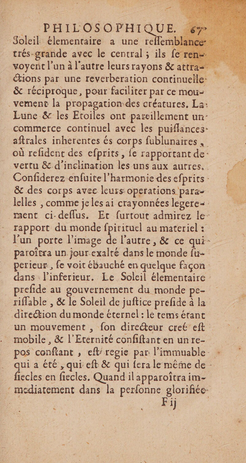 \ y … IPHILOSOPHIOUE 4 Soleil élementaire a une rellemb trés-grande avec le central ; ils fe voyent l'un à l'autre leursrayons &amp; attra- étions par une reverberation continuelle- &amp; réciproque, pour faciliter par ce mou- . vement la propagation des créatures, La: Lune &amp; les Etoiles ont paszeillement un: commerce continuel avec les puiflances: aftrales inherentes és corps fublunaires,. où refident des efprits , fe rapportant de: | vertu &amp; d'inclination les uns aux autres... ^-^ Confiderez enfuite l'harmonie des efprits - &amp; des corps avec leurs: operations para- ; lelles , comme je les ai crayonnées legere- - ment ci-deflus. Et furtout admirez le rapport du monde fpirituel au materiel: — lun porte l'image de l'autre, &amp; ce qui- paroitra un.jour.exalté dans le monde fu- perieur., fe voit ébauché en quelque façon: dans l'nferieur. Le Soleil élementaire : prefide au gouvernement du monde pe- riffable , &amp; le Soleil de juftice prefide à la direction du monde éternel : le tems étant un mouvement , fon directeur cre€ eft . mobile, &amp; l'Eternité confiftanten unre- pos confiant , eft/ regie par l'immuable: « qui a été , qui eft &amp; qui fera le méme de : fiecles en fiecles. Quand il apparoitra im- ' incdiatement dans la perfonne glorifiée- po : PA pk Di met L3 \