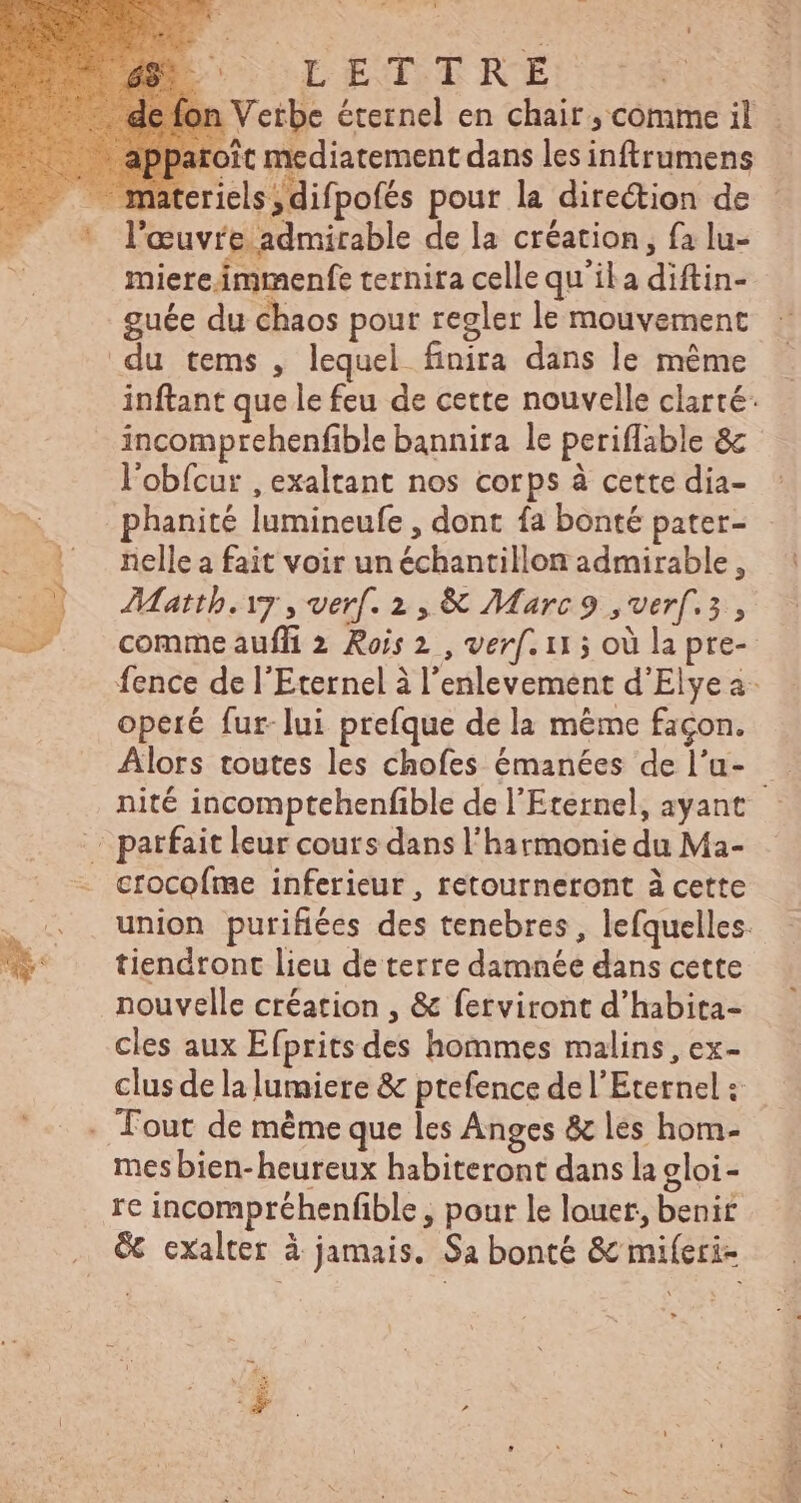 rET TRE F4 riels ; difpofés pour la direction de * l’œuvre admirable de la création, fa lu- miereimmenfe ternira cellequ'ila diftin- _guée du chaos pour regler le mouvement du tems , lequel finira dans le même incomprehenfible bannira le periflable & l'obícur , exaltant nos corps à cette dia- | phanité lumineufe , dont fa bonté pater- | nellea fait voir un échantillon admirable, 07 Mattb.iy , verf. 2, & Marc9 ,verf.5 , operé fur-lui prefque de la méme façon. c parfait leur cours dans l'harmonie du Ma- crocofme inferieur , retourneront à cette a tiendront lieu de terre damnée dans cette nouvelle création , & ferviront d'habita- cles aux Efpritsdes hommes malins, ex- clus de la lumiere & ptefence de l'Eternel : . Tout de méme que les Anges & les hom- mes bien- heureux habiteront dans la gloi- . € exalter à jamais. Sa bonté & miíeri- E Dr ces