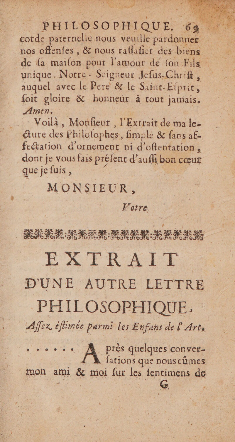 corde paternelie nous veuille: pardonner de fa mailon pour l'amour dé fon Fils unique. Notre - Seigneur Jefus.Chrift , auquel avec le Pere & le Sainc- Eiprit, foit gloire & honneur à tout jamais, AMEN. ^ Voilà , Monfeur , l’ Extrait de ma le- + Mure des Phi ilofophes, imple & fans af- fectation d'ornement ni d'oftenration , . dont je vous fais préfent d'aufh bra cœur que je fuis i MONSIEUR, Votre. RM RE MR MAN EXTRAIT. D UNT AUTKE LETTRE .PHILOSOPHIQUE. Afex éfimee Parmi les Enfans de Ü Arts Lette À près quelques conver- fations que nous cümes mon ami & moi i Ae lentimens de !