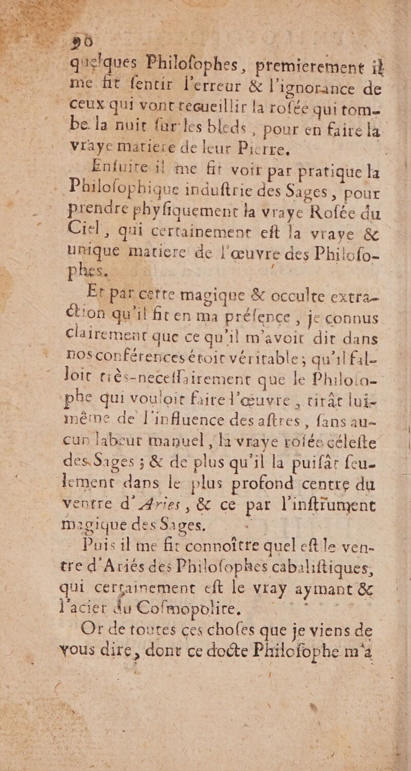 I LN Vi OL quelques Philofophes, premierement it me ft fentir l'erreur &amp; l'ignorance de » Ceux qui vont recueillir la roféé qui tom- vrayc matiere de leur Picrre, - Philofophique induftrie des Sages, pour prendre phy fiquement la vraye Rofée du Ciel, qui certainement eft la vrave &amp; unique maticre de l'œuvre des Philofo- phes.- | ^ Et par cette magique &amp; occulte extra- ion qu'il fit en ma préfence , je connus nosconférencesétoit véritable; qu'il fil- phe qui vouloir faire l'eeuvre , tirát lui- méme de l'influence desaftres , fans au- cup labeur manuel , la vraye roíée célefte des Sages ; &amp; de plus qu'il la puifar fcu- lement dans le plus profond centre du ventre d'Aries, &amp; ce par l'inftrument magique des Sages. r£ Puis il me fit connoître quel eft le ven- tre d'Ariés des Philofophes cabaliftiques, qui certainement eft le vray aymant &amp; l'acier du Cofmopolire, |? ^7 Or de toutes ces chofes que je viens de vous dire, dont ce docte Philofophe m'a à : 291 d UN \ *. &amp; T m e ^ à
