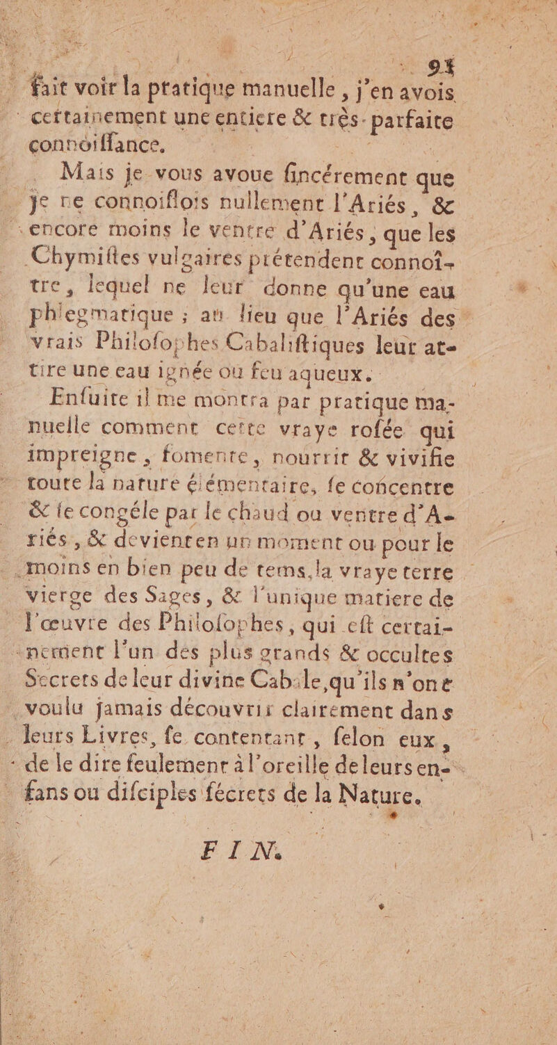 B LiT RS ct fait voir la ptatique manuelle, j'en avois /' ceftainement une enticre & très. parfaite connoiffance. Ma co ad Mais je vous avoue fincérement que _ je re connoiflois nullement l'Ariés, & encore moins le ventre d'Ariés, que les Chymiftes vulzaires prétendent connot- tre, lequel ne leur donne qu'une eau tire Une eau ignée ou feu aqueux. ——— Enfuite il me montra par pratique ma- nuelle comment cette vraye rofée qui impreigne , fomente, nourrit & vivifie toute la nature élémentaire, fe éoñcentre .j . d riés, & devienren un moment ou pour le vierge des Sages, & l'unique matiere de «nement l'un des plus grands & occultes . Secrets de leur divine Cab:le,qu'’ils n'one . voulu jamais découvrir clairement dans . leurs Livres, fe contentant , felon eux, - fans ou difciples fécrets de la Nature. BIN.