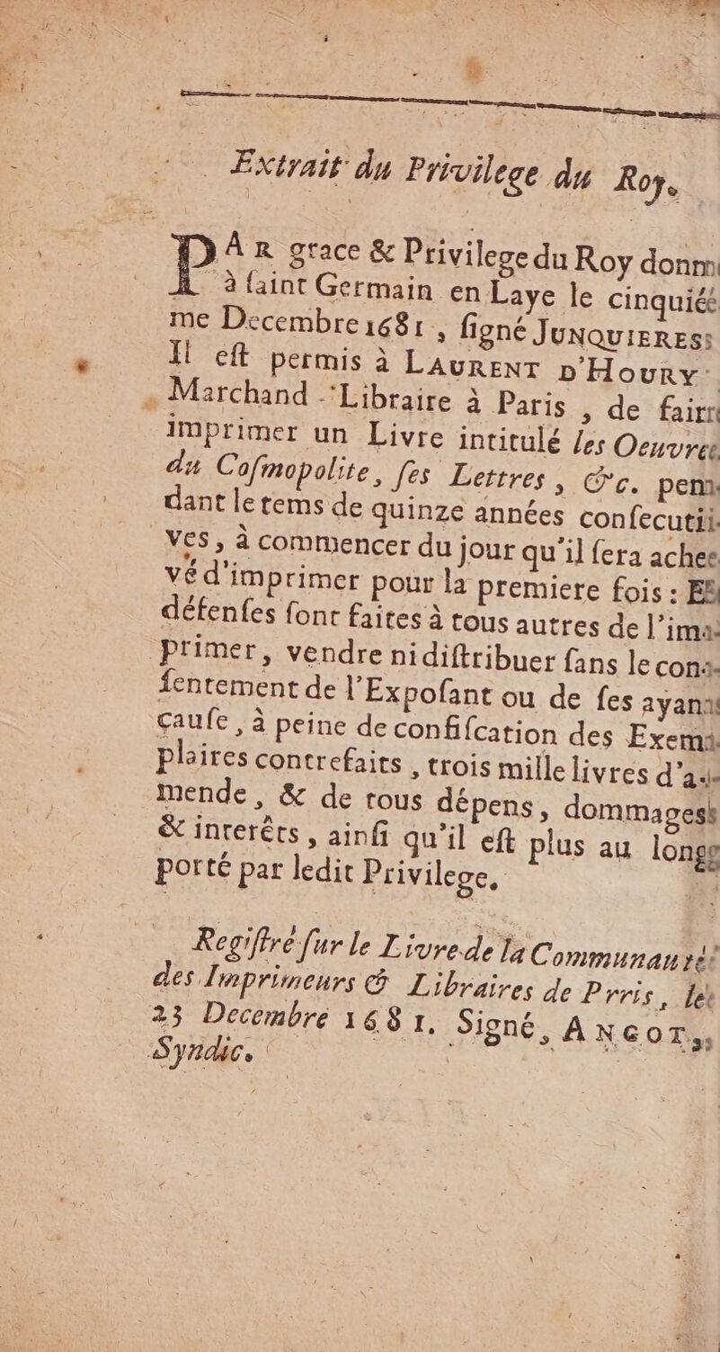 * à ——— : fm mere BIS eus tim ut aola Extrait du Privilege du Roy. À àlaint Germain en Laye le cinqui& me Decembre 1681, figné JuNQvisRzs: Il eft permis à LAURENT nHovunv- . Marchand ‘Libraire à Paris , de fairr imprimer un Livre intitulé les Oeuvres du Cofmopolite, fes Lettres » C'c. pem dant le tems de quinze années confecutii V65 , à commencer du jour qu'il fera achee vé d'imprimer pour la premiere fois : EB défenfes font faites à tous autres de l'ima: primer, vendre nidiftribuer fans le con. Íentement de l'Expofant ou de fes ayanil caufe , à peine de confifcation des Exemi pleires contrefaits , trois mille livres d'3.. mende, & de tous dépens, dommages! & interés , ainfi qu'il eft plus au longe porté par ledit Privilege. : Regifrre f ur le Livrede la Communau dc: des Imprimeurs C Libraires de P rris, fe 23 Decembre 168 1, Signé, A NGOT,, Syndic. .